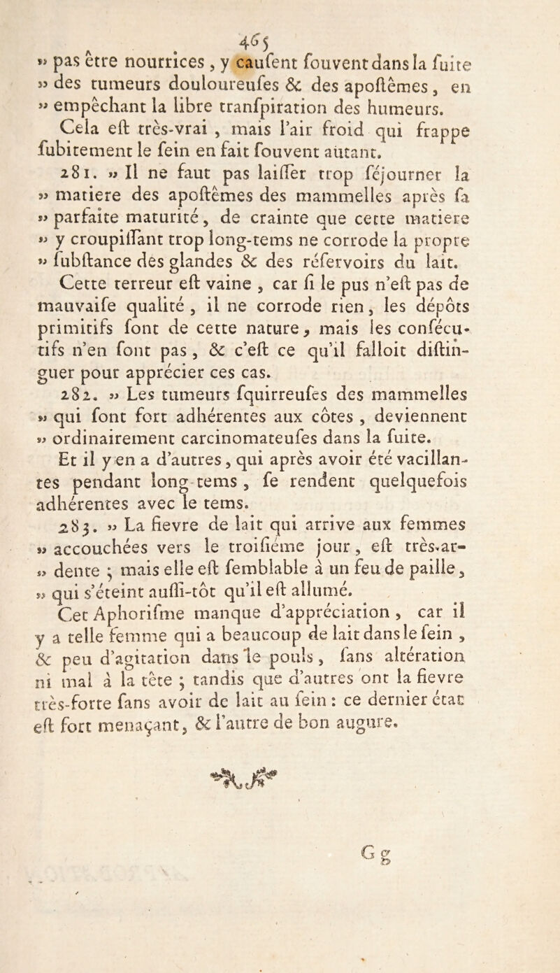 pas être nourrices, y caufent fouventdansla fuite 53 des rumeurs douloureufes 8c des apoftêmes , en » empêchant ia libre tranfpiration des humeurs. Cela eft très-vrai , mais l’air froid qui frappe fubitement le le in en fait fouvent autant, 281. » Il ne faut pas lai lier trop féjourner îa matière des apoftêmes des mammelles après fa parfaite maturité , de crainte que cette matière 55 y croupilTant trop iong-tems ne corrode la propre » lubftance des glandes 8c des réfervoirs du lait. Cette terreur eft vaine , car fi le pus n’eft pas de mauvaife qualité , il ne corrode rien, les dépôts primitifs font de cette nature 9 mais les confécu* tifs n’en font pas , & c’eft ce qu’il falloit diftin- guer pour apprécier ces cas. 282. Les tumeurs fquirreufcs des mammelles w qui font fort adhérentes aux côtes , deviennent ordinairement carcinomateufes dans la fuite. Et il y en a d’autres , qui après avoir été vacillan¬ tes pendant long-rems , fe rendent quelquefois adhérentes avec le teins. 283. « La fievre de lait qui arrive aux femmes « accouchées vers le troifiéme jour, eft trésor- „ dente ; mais elle eft femblable à un feu de paille 3 ^ qui s’éteint aufli-tôt qu’il eft allumé. Cet Aphorifme manque d’appréciation , car il y a telle femme qui a beaucoup de lait dans le fein , 8c peu d’agitation dans le pouls, fans altération ni mal à la tête ; tandis que d’autres ont ia fievre très-forte fans avoir de lait au fein : ce dernier ccac eft fort menaçant, & l’autre de bon augure.