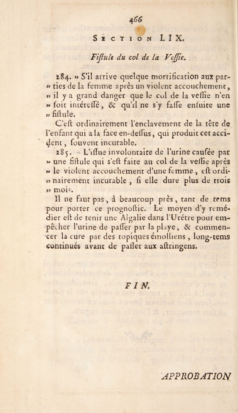 Si CT i O N LIX» Fijlulc du col de la VeJJic. 284. » S'il arrive quelque mortification aux par« » lies de la femme après un violent accouchement 9 ti il y a grand danger que le col de la veille n’em » foie intérefle, & qu’il ne s’y fafFe eniuire une ^ filiale. C’ef! ordinairement l'enclavement de la tète de l'enfant qui a la face en-delfus 5 qui produit cet acci- dent, fouvent incurable* 285. « Lhfiue involontaire de l’urine caufée par *> une fiilule qui s’eft faite au coi de la vdfie après h le violent accouchement d’une femme , eft ordF 3>nairement incurable , fi elle dure plus de crois s? mois, ïi ne faut pas, à beaucoup près, tant de rems pour porter ce prognoftic. Le moyen d’y remé¬ dier elt de tenir une Algalie dans l’Urétre pour em¬ pêcher farine de pafier par la phye, & commen¬ cer la cure par des topiques émolliens , long-terns continués avant de palier aux aftnngens» FIN, APPROBATION