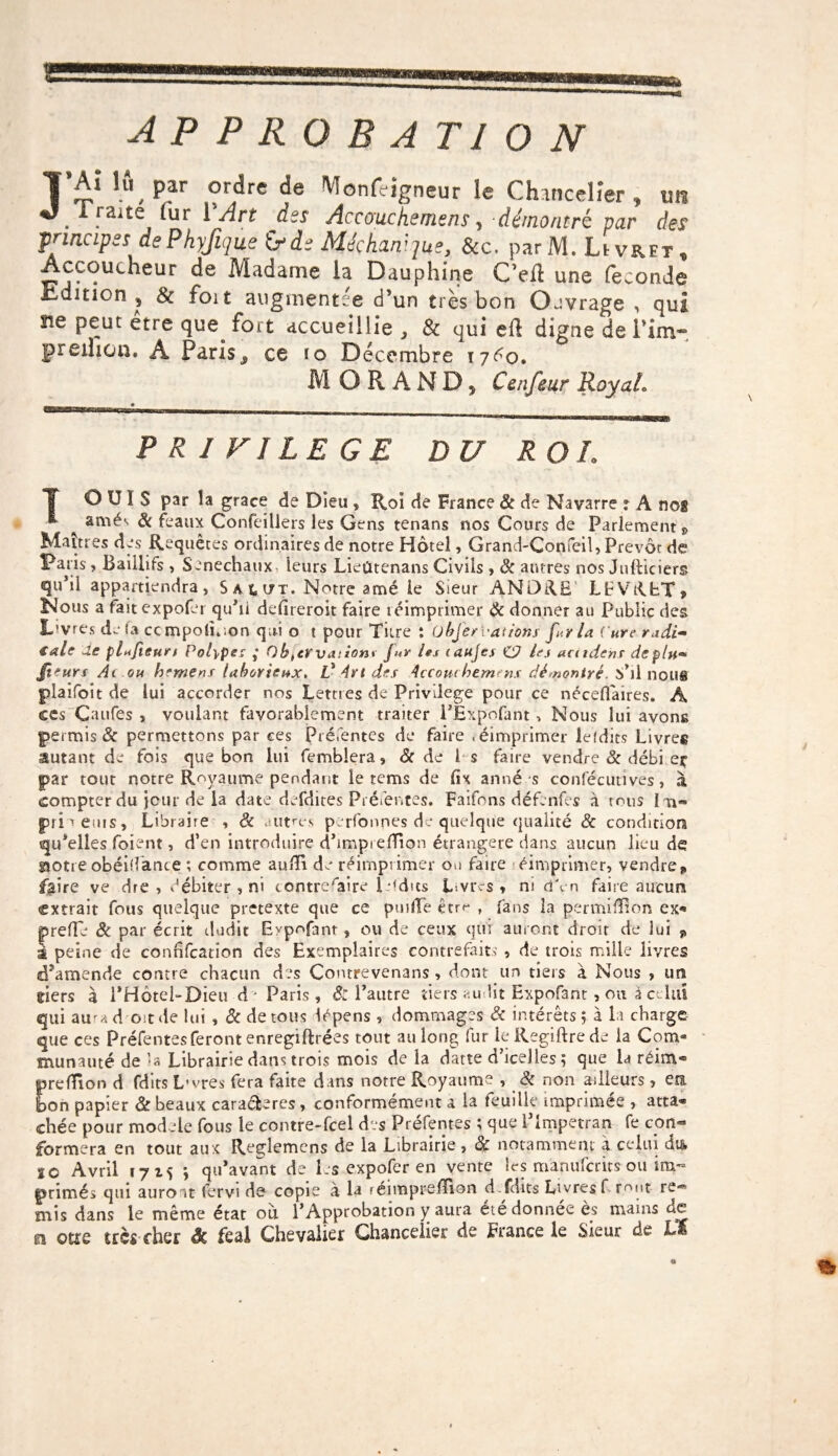AP PROBA T10 N J’£‘ lû,P?r ordre de Monfeigneur le Chancelier , un . .aite fur VArt des Accouche me ns, démontré par des principes dePhyJique &>de Méçhanique, &c. parIV1. Livret, Accoucheur de Madame la Dauphine C’efl une féconde üdinon , & foit augmentée d’un très bon Ouvrage , qui 21e peut etre que fort accueillie , 8c qui eft digne de l'inv- preihon. A Paris ^ ce ïq Décembre ryéo. MORAND, Cenfeur RoyaL fn~-~—I-mr* — —1-- - PRIVILEGE D U ROI. OUÏS par la grâce de Dieu , Roi de France & de Navarre 1 A nog * anaés 8c féaux Confeillers les Gens tenans nos Cours de Parlement » Maîtres des Requêtes ordinaires de notre Hôtel, Grand-Confeil, Prévôt de Paris, Baiilifs , Sénéchaux, leurs Lieûtenans Civils , 8c antres nos Julliciers qu’il appartiendra, S a t u t. Notre amé le Sieur ANDRE LFVRbT, Nous a faitexpofer qu’il defireroit faire réimprimer 8c donner au Public des L’vres de la ccmpolî.ion qui o t pour Titre t übfer rations fi y la Cure radi» €ale 'Le plufieuri Polype: ,* Ohtcrvaiion* Jur les canjes C7 les acudehs déplu» Ji'urs Ai ou hemens laborieux* V Art des Accouchement démontré. S’il nous plaifoit de lui accorder nos Lettres de Privilège pour ce nécefiaires. A ces Caufes , voulant favorablement traiter PÉxpofant -, Nous lui avons permis & permettons par ces Préfentes de faire «éimprimer lefdits Livres autant de fois que bon lui femblera, 8c de I s faire vendre 8c débi eç par tout notre Royaume pendant le tcms de fix anné s consécutives, à compter du jour de la date defdites Préfentes. Faifons défenfes à tous I n~ priueuis. Libraire , & autres perfonpes de quelque qualité & condition qu’elles foient, d’en introduire d’imprelïion étrangère dans aucun lieu de siotreobéilfance ; comme aulïi de réimprimer ou faire éimprimer, vendre,, f$ire ve dre, débiter , ni contrefaire ledits Livres» ni d'en faire aucun extrait fous quelque pretexte que ce pu ! lie êtrr , fans la permiffîon ex- prefTe 8c par écrit dudit Evpofant » ou de ceux qui auront droit de lui j, I peine de conhfcation des Exemplaires contrefaits , de trois mille livres d’amende contre chacun des Comrevenans, dont un tiers à Nous » un tiers à PHôtel-Dieu à - Paris, & l’autre tiers au lit Expofant, ou à celui qui aura d oit de lui , & de tous îépens , dommages 8c intérêts? à la charge que ces Préfentesferont enregiftrées tout au long fur leRegiftrede la Com« munauté de’a Librairie dans trois mois delà datte d’iceJles ? que la réim* prefTion d fdits L-vres fera faite dans notre Royaume , & non ailleurs , ers. bon papier & beaux cara&ercs, conformément a la feuille imprimée , atta¬ chée pour mod èle fous le contre-fcel des Préfentes ; que lTmpetran fe con¬ formera en tout aux Reglemens de la Librairie , 8c notamment a celui dis, 10 Avril 17 ? qu’avant de les expofer en vente les manuferits ou im¬ primés qui auront fervi de copie à la réimpreilion d.fdits Livres f mut re¬ mis dans le même état où. l’Approbation y aura été donnée ès mains de a otre très cher & feai Chevalier Chancelier de France le Sieur de Lï \ Q m