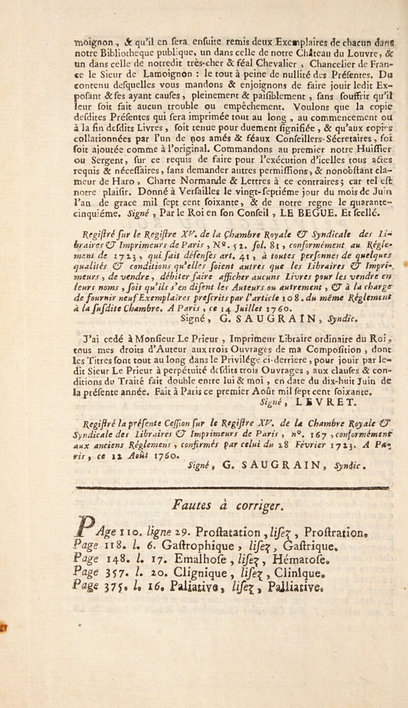 ifnôïgnon , & qu’il en fera enfuite remis deux Exemplaires de chacun dans notre Bibliothèque publique, un dans celle de notre Château du Louvre, 8c un dans celle de notredit très-cher & féal Chevalier , Chancelier de Fran¬ ce le Sieur de Lamoignon : le tout à peine de nullité des Préfentes. Dta contenu defquelles vous mandons 8c enjoignons de faire jouir ledit Ex- pofant 8c fes ayant caufes, pleinement 8c paifiblement , fans fouffrir qu’il leur foit fait aucun trouble ou empêchement. Voulons que la copie defdites Préfentes qui fera imprimée tout au long , au commencement ou à la fin defdits Livres , foit tenue pour duement lignifiée , 8c qu’aux copies collationnées par l’un de nos amés 8c féaux Confeillers-Sécretaires, foi foit ajoutée comme à l’original. Commandons au premier notre Huiffier ou Sergent, fur ce requis de faire pour l’exécution d’icelles tous aétes requis 8c néceflfaires, fans demander autres permiffions^ 8c nonobftant cla¬ meur de Haro , Charte Normande 8c Lettres à ce contraires ; car tel ejfb notre plaifir. Donné à Verfailles le vingt-feptiéme jour du mois de Juui l’an de grâce mil fept cent foixante, Sc de notre régné le quarante™ cinquième. Signé 9 Parle Roi en fon Confeil s LE BEGUE. Et fceîlé. Jf{egiffré fur le Rcgiffre XP, de la Çbambre Royale ZX Syndicale des' Li~ br aires ZX Imprimeurs de Paris , N8. ç t, fol. 8i » conformément au Régle¬ ment de 1713 , qui fait défenfes art. 41 , à toutes perfenner de quelques qualités (X conditions qu elles foient autres que les Libraires ZX Impri-, meurs , de vendre, débiter faire afficher aucuns Livres pour Us vendre en leurs noms , foit qu iis j’en difent les Auteurs ou autrement, ZX à la charge de fournir neuf Exemplaires preferits par C article 1 o 8 • du même Réglement à la fufdite Chambre, A Paris , ce 14 Juillet 1760. Signé » G. SÂUGRAÎN, Syndic. J’ai cédé à Monlîeur Le Prieur , Imprimeur Libraire ordinaire du Roi? tous mes droits d’Auteur aux trois Ouvrages de ma Ccmpoluion , dont les Titres font tout au long dans le Privilège ci-derrière , pour jouir par le*» dit Sieur Le Prieur à perpétuité defdits trois Ouvrages, aux cîaufes & con¬ ditions do Traité fait double entre lui 8c moi , en date du dix-huit Juin de la préfente année. Fait à Paris ce premier Août mil fept cent foixante. Signé , LIVREE Rcgifrê la préfente Ceffion fut le Regijhe XP, de la Chambre Royale ZX Syndicale des Libraires ZX Imprimeurs de Paris , nQ. 167, conformément aux anciens Rêglentens , confirmés par celui du 28 Février 1713. A ris t ce 1% Août ij6q. Signé 9 G® S A U G R A I N , Syndic. Fautes à corriger, P AV î 10. ligne 19. Proflatation jlife% , Proftraîîoii^ Page 118. L 6. Gaftrophlque y life%, Gailrique* Page 148» L 17. Emalhofe , , Hématofe® Page 357® L 20. Clignîque > life% , Clinique© Page 37 J© U i69 Paliativ^ hfei * Palliative®