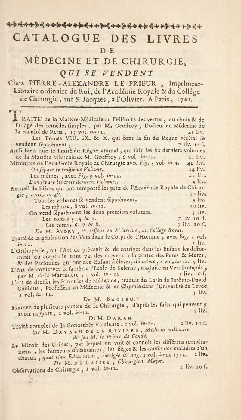 ^44* 4^4* *^4* 4*&gt;44' 4*&gt;4+4*3n4* 4*&gt;4* 1444 4*^4 * CATALOGUE DES LIVRES D E MÉDECINE ET DE CHIRURGIE, QUI SE FENDENT Chez PIERRE » ALEXANDRE LE PRIEUR , Imprimeur- Libraire ordinaire du Roi, de P Académie Royale &amp;du Collège de Chirurgie , me S. Jacques , à l’Olivier. A Paris, 1761. ^JL RAÎTE5 de la Matière=&gt;Médicale ou THiftoire des vertus, du choix &amp; de Pufage des remèdes fimples , par M* Geoffroy, Dodeur en Médecine de la Faculté de Paris , iç vol. in-ii. 46 liv. Les Tomes VIII. IX. &amp; X. qui font la fin du Règne végétal fe vendent féparément, 7 liv. 10 f* Audi bien que le Traité du Règne animal, qui fait les fix derniers volumes de la Matière Médicale de M. Geoffroy, 6 vol. in-12.. 11 liv» Mémoires de l’Académie Royale de Chirurgie avec Fig. 3 vol. in-4, 41 îiv. On jépare le troifiéme Volume. 14 liv. Les mêmes , avec Fig. 9 vol. in-11„ 27 !iva Von fcpare les trois derniers Volumes. 9 liv* Recueil de Pièces qui ont remporté les prix de l’Académie Royale de Chirur¬ gie , 3 vol. in 40. / 3° liv® Tous les volumes fe vendent féparément® 9 liv. Les mêmes » 8 vol. w-it. 20 liv. On vend féparément les deux premiers volumes. 5 liv. Les tomes 3. 4 6c 5. 7 liv 10 f. Les tomes 6. 7 Ôc 8. ^ 7 liv» 10 f@ De M. AndRY , Profeffeur en Médecine , au College Royal. Traité de la génération des Vers dans le Corps de l'Homme , avec Fig, 1 vol. in-12. I J*v* L’Otthopédie , ou l’Art de prévenir &amp;: de corriger dans les Enfans les diftor- * mités du corps : le tout par des moyens à la portée des Peres ôc Meres » &amp; des Perfonnes qui ont des Enfans à élever, du même , 1 vol.m-12. 5 liv* L’Art de conferver la fancé ou l’Ecole de Salerne , traduite envers François 9 par M. de la Martinière , 1 vol. in - 12 * * l‘v= ^ L L’art de dreifer ies Formules de Médecine, traduit du Latin de Jerome-David Gaubius , ProfefTeur en Médecine Ôc en Chymie dans l’Univerfité de Leyde 1 vol. in • 11. 3 liv* De M. B a g 1 E u. Examen deplufieurs parties de la Chirurgie % à après les faits qui peuvent y avoir rapport, 2 vol. in-11. ^ n° De M. D A R. A N. Traité complet de la Gonorrhée Virulente , 1 vol. 1 l?v« î0 L _ „ . , . Dtittc-dc A Ordi D e XI « D A v A e H de la Rivière, Médecin ordinaire de feu M. le Prince de Condé. U Miroir des Urines , par lequel on voit &amp; connoît ies différens tempéra- mens , les humeurs dominantes, les héges «c les caufes des maladies d un chacun , ,««« Edit. r« , corrigée &amp; aug. i vol. m-n 1751. 1 hv. De M. de Laisse , Chirurgien Major.