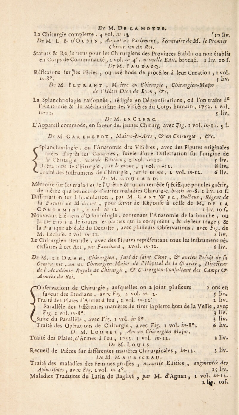 De M. De t A mot y s, La Chirurgie complerre , 4 vol. m &gt;% rî^ ljv. De M L. B. d’O lsin , Av ca&gt; au Paiement , Secrétaire de M* le Premier Cvirât ien du Roi. Statuts &amp; Réglé uem pour les Chirurgiens des Provinces écabîis ou non établis en Corps de Communauté , 1 vol. m 4’. nvvelle Editm broché. 1 liv. 10 f® De M. F A U DACQ. Réflexions fur Les Plaies , ou Me h ode de procédera leur Curation , 1 vol. li-3°. Ç liVe De M F l ü a. A n T , Maître en Chirurpe , Chirurgien-Mafor de P Hôtel Dieu de Cyon s ’rS‘c. La Splanchroîogie rai Tonnée , rédigée en Pémonflrations, où Ton traire dê i'Anatomie St du MéJaamlme des Vifcères du Corps humain » 17)i. 1 vol. i' -n. f liv* De M. 1 F C l F R c. L’Appareil commode, en faveur des jeunes Chirurg avec r vol. in-zi» 5 L D M Garengeot, Maîtrc-h-A'ts , en Chirurgie , &amp;c» • ^planthnoiogie , ou l’Anatomie dAs Viflè^es» avec des Figures originales ri réos JAp-ès les Canapés , fuivie d'ui e DilTertauon fur l’origine de ;a C'huuig e econde Edition y 1 vol. ni-11. f bv* A é a i&lt; ns de Chirurg e , or le même , $ vol. o-rt. 8 liv® ' x raicé des lultrumens de Chirurg 'e par le m me , 1 vol. in-11. 6 liv* /U' M. o o u « a RD. Mémoire fur les malad es :e l’Urètre &amp; fur un ren éde f[écifique pourîes guérir^ de u.ê ne 4 ie beaueo ip d’autres maladies Chirmgic. b rot h. tn-8. 1 liv. 10 f. DifTrrcaA &lt;11 lut 1 inoculation , par M C a n t W e l , DoHeur , Régent de la Faciilt: de M dume , pour fervir de Réponfe à celle de M« d F. t A C O N O A M I N r , ! vol WM l hv. IO U Nouveaux Lié ens a’Q Ion olngie , contenant l’Anatomie de la bouche , ois la De evipti n de toutes !e^ pâmes ^ui la compofem , U de leur ulage \ &amp; la P a 1 «4ue ab égée du üentiite , avec glaneurs Obfervations , avec Ftc. de M. Leclu'e. r vol in 11. 2. iive Le Chirurgien Deirifte , avec des Figures repiérentant tous les inftrumens né^ celfaîres à cet Art , par Fauchard , ivol. m-11. 6 liv» De M. le D R a n , Chirurgien , Juré de fairit Conte , CjT ancien Prévôt de fa Ccmpa nie , an en Chirurgien Major de P Hôpital de la Charité , Directeur de V Académie Royale de Chirurgie 9 C? C iturgicn-Conjultant des Camps Armées du Roi. ‘Ohfervations de Chirirgie , aufquelles on a joint plufieurs 3 ons en faveur des Etudians , av jc Fig 1 vol. w- 1. f liv® Fra tédrs Plates d’Armes à leu , ï vol. m-11' 1 live Parallèle des hfterences manières de cirer la pierre hors de la Vdîie , avec Fig. 1 vol. m-8° 3 liv» _Suite du Parallèle , avec Ftp. 1 vol. in S°*. 3 liv® Traité des Opérations de Chirurgie , avec Fi^. ï vol. in-Sfte 6 liv» D Ni. Lou a e t j Armen Chirurgien- Major» Traité des Plaicsvd’Armes à feu , 1 vol. in-11, z liv* De M. L o u 1 s Recueil de Pièces fur différentes matières Chirurgicales , in~ 11. 3 liv® De M M A (I r 1 c e a u • Traité des maladies des Femmes grofles s nouvelle Edition 9 augmentée des Aphorifmes , avec Fig. 1 vol m 40. iç hv» Maladies Traduites du Latiu de Ba^livi , par M. d’Agnan , ï vol. m-it*. z L^. ïuf®