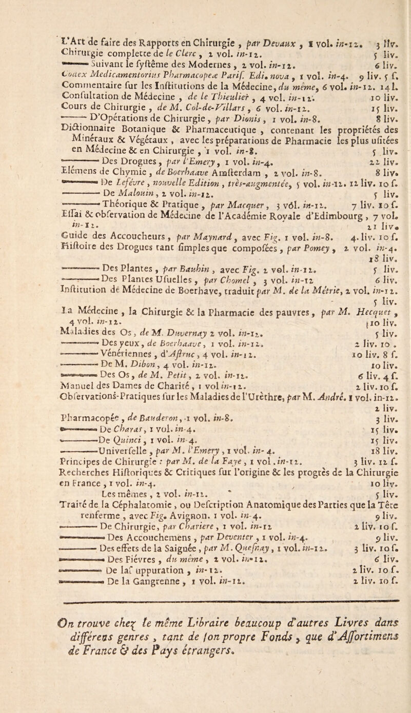 IvArt de faire des Rapports en Chirurgie , par Devaux , I vol. 3 Hv. Chirurgie complette de le Clerc , % vol. in-12. 5 liv. ***“■— Suivant le fyftême des Modernes , 1 vol. in-iz. 6 liv. Code* Aie dicament onus Pharmacopée Par if Edi» nova , î vol. zrt-4. 9 liv. y f. Commentaire fur les Institutions de la Médecine, du mêmey 6 vol. in-n. 141. Confultation de Médecine , de le Thieulier , 4 vol. in-u. 10 liv. Cours de Chirurgie , de Ai. Col-de-iTillars f 6 vol./«-il. ly liv. D’Opérations de Chirurgie , par Dionis , 1 vol. in-8. 8 liv. Diétionnaire Botanique 8c Pharmaceutique , contenant les propriétés des Minéraux 8c Végétaux , avec les préparations de Pharmacie les plus ulîtées en Médecine de en Chirurgie , ’i vol. in-8. y liv. —— Des Drogues , par i'Emery, 1 voh in-4. 11 liv. Uemens de Chymie , de Boerhaave Analterdam , z vol. in-8. 8 liv» De Lefèvre , nouvelle Edition , très-augmentée, y vol. in-11* H liv. 10 f. -— De Alalouin , 1 vol. in-11. y üv. . Théorique 8c Pratique , par Macquer, 3 vôh in-n. 7 liv. lof. 1: liai 8c obfervation de Médecine de PAcadémie Royale d'Edimbourg , 7 voh in- iis 2,1 liv® Guide des Accoucheurs, par Maynard , avec Fig. 1 vol. in-8. 4. liv. 10 f. Miftoire des Drogues tant fimplesque compofées, par Porney ? 2, voh *«-4. 18 îiva — ‘ Des Plantes, par Bauhin , avec Fig. % vol. in-îie f liv. Des Plantes Ufuelles , par Chomel , 3 vol. in-12 6 liv. înftitiition dé Médecine de Boerbave, traduit par Ai. de la Métrie, 2. vol. /Y/-i 1. y liv. ïa Médecine , la Chirurgie &amp;: la Pharmacie des pauvres, par AU Hecquet 9 4 vol. in-tz. 110 liv. Maladies des Os , de Ai. Duvernay 1 vol. in-1?_. y liv. Des yeux, de Boerhaave, 1 voh in-11. i îiv. 10 . -———-“•Vénériennes, d'AJiruc 3 4 voh in-n. 10 liv. 8 f. —-.—■ De M. Dibon , 4 voh in-iz. 10 liv. Des Os, de Ai. Petit, z vol. in-n. g liv. 4 f. M anuel des Dames de Charité , 1 vol in-11. i üv. 10 f. Obfetvations-Pratiques furies Maladies de l’Urèthre: parM. André. 1 voh in-11. 1 liv. Pharmacopée , de Bauderon, 1 voh iw-8. » De Char as3 1 vol. m-4. •De Qiiinci 5 1 voh m-4. •Univerfelle , p^r AJ. i'Emery , 1 voh /tz- 4. I ..î 1 • 1 / I I « • 3 liv. iy liv. ly liv. _ ...-- , - .. ^ 18 liv. Principes de Chirurgie .* par Ai. de la Paye , 1 vol .in-iz. 3 Üv. 12, f. Recherches Hifloriques 8c Critiques fur l’origine 8c les progrès de la Chirurgie en France , 1 vol. in-4. 10 liv. Les mêmes , z voh in-11. ' y Üv. Traité de la Céphalatomie , ou Defcription Anatomique des Parties que la Tête ... .-m,-. __ T7.' A..:_, 1 . 1 • . renferme , avecFzg. Avignon. 1 vol. *«-4. ——- De Chirurgie, par Cvariere , 1 vol. m-n Des Accouchemens, par Deventer , 1 voh in-4. -- - ~ ---j f ^ - T Des effets de la Saignée , par Al. Qjiefnay, 1 vol. in-iz. — Des Fièvres , dzz même , 1 vol. bi°ii» * De laf uppuration , in-11. -» De la Gangrenne , 1 vol. in-11. 9 liv. 1 liv. 1 o f. 9 liv. 3 liv. ïo f. 6 liv. l îiv. 10 f. z îiv. 10 f» 0.7 trouve cke% te meme Libraire beaucoup a autres Livres dans différées genres , tqnt de (on propre Fonds ? que d AjJortimens de France &amp; des Pays étrangers•