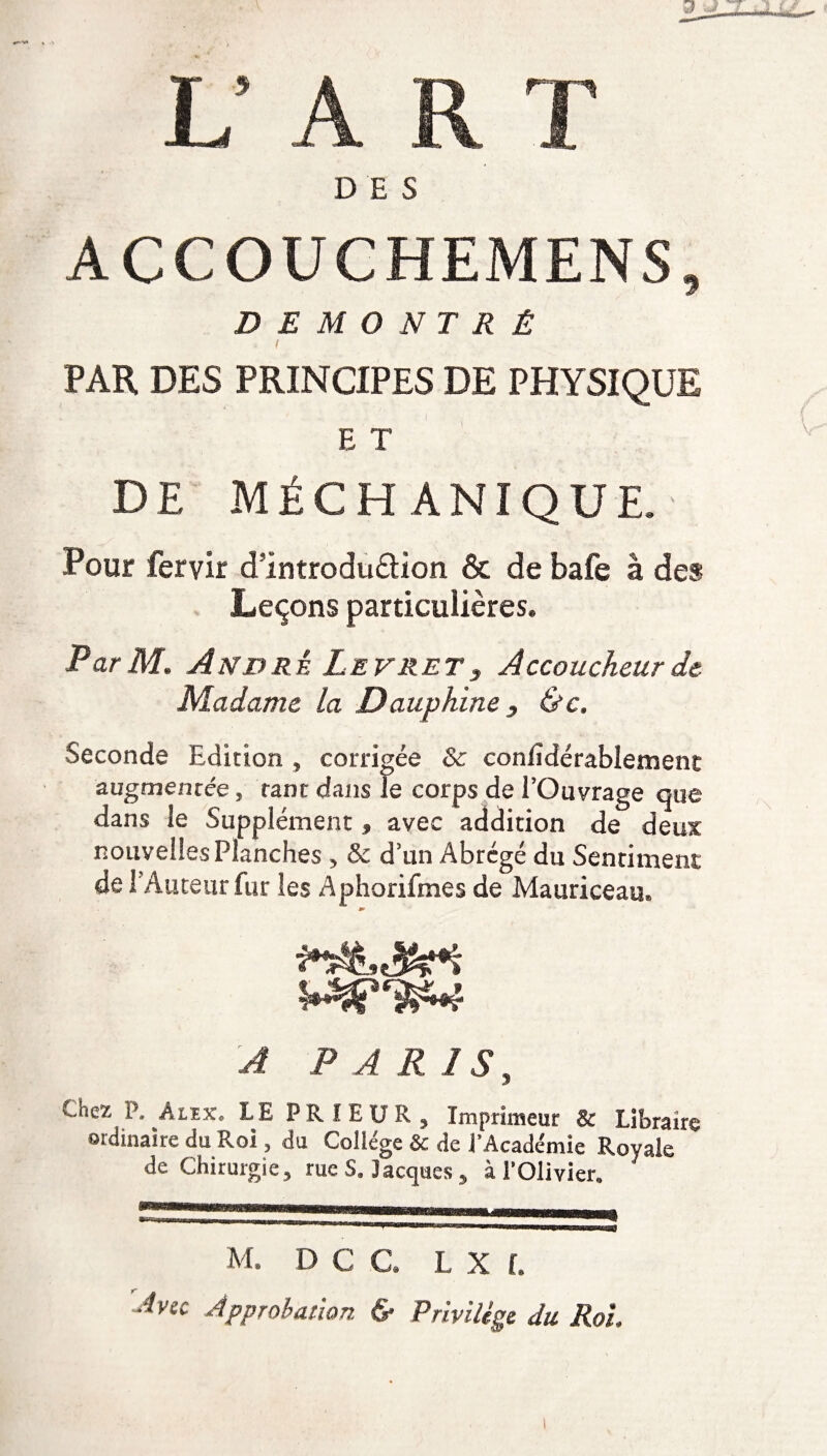 L’ A R T DES ACCOUCHEMENS, DÉMONTRÉ PAR DES PRINCIPES DE PHYSIQUE E T DE MÉCHANIQUE. Pour fervir dintroduâion & de bafe à des Leçons particulières. Par M. André Levret3 Accoucheur de Madame la Dauphine, &c. Seconde Edition , corrigée & conlïdérabiement augmentée, tant dans Je corps de l’Ouvrage que dans le Supplément , avec addition de deux nouvelles Planches , & d’un Abrégé du Sentiment de 1 Auteur fur les Aphorifmes de Mauriceau» m A PARIS, Chez P. Aiex. LE PRIEUR, Imprimeur & Libraire ordinaire du Roi, du Collège & de l’Académie Royale de Chirurgie, rue S. Jacques , à l’Olivier. M. D C C. L X f. -îvic Approbation & Privilège du Roi.