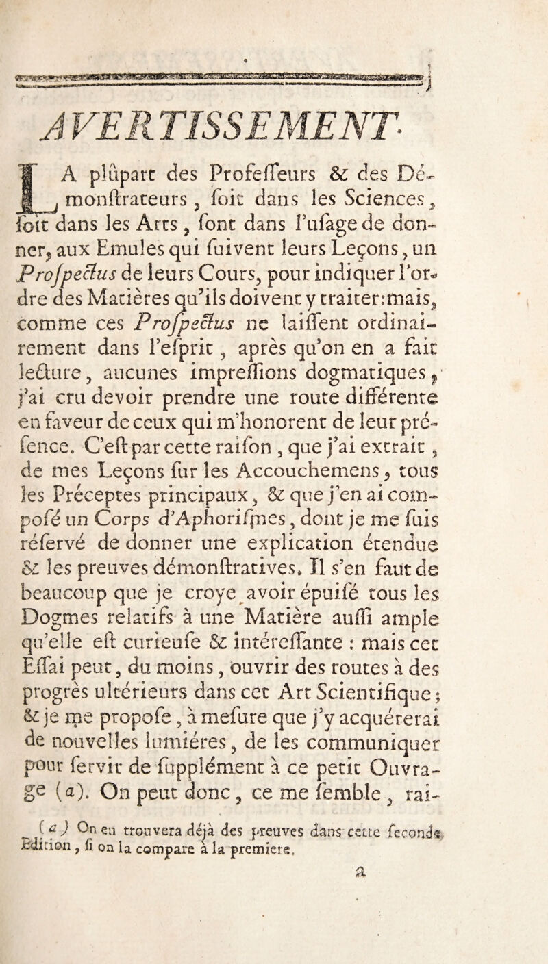 ■■■■—■«*'<»——l,l—M( 1,1111 ■ wmiwwiii in»»i--rr-n-rnr-i--r-r--r AVERTISSEMENT LA plupart des Profeffeurs & des Dé- monfirateurs, foie dans les Sciences , foit dans les Arts, font dans f ufage de don¬ ner, aux Emules qui fui vent leurs Leçons, un Profpeclus de leurs Cours, pour indiquer l’or¬ dre des Matières qu’ils doivent y traitenmais, comme ces Profpeclus ne laiffent ordinai¬ rement dans l’efprit, après qu’on en a fait leéture, aucunes impreffions dogmatiques, j’ai cru devoir prendre une route différente en faveur de ceux qui m’honorent de leur pré- fence. Ceft par cette rai ion , que j’ai extrait, de mes Leçons fur les Accouchemens, tous les Préceptes principaux, & que j’en ai corn- pofé un Corps d’Aphoriffnes, dont je me fuis réfervé de donner une explication étendue &z les preuves démonftratives. Il s’en faut de beaucoup que je croye avoir épuifé tous les Dogmes relatifs à une Matière auffi ample qu’elle eft curieufe & intéreffante : mais cet Effai peut, du moins, ouvrir des routes à des progrès ultérieurs dans cet Art Scientifique ; & je me propofe, à mefure que j’y acquérerai de nouvelles lumières, de les communiquer pour fervir de fupplément à ce petit Ouvra¬ ge (a). On peut donc, ce me femble , rai- ( f ) 0° en trouvera déjà des preuves dans cette féconde ■édition, fi oa la compare à la première. a