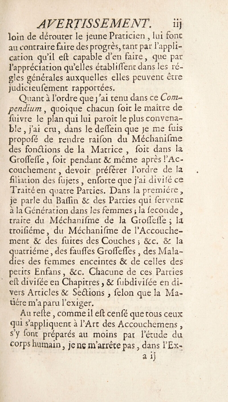 loin de dérouter le jeune Praticien , lui font au contraire faire des progrès, tant par l’appli¬ cation qu’il eft capable d’en faire, que par l’appréciation qu’elles établi dent dans les ré¬ gies générales auxquelles elles peuvent être judicieufement rapportées. Quant à l’ordre que j'ai tenu clans ce Com- pendium , quoique chacun foie le maître de fuivre le plan qui lui paroît le plus convena¬ ble , j’ai cru, dans le deffem que je me fuis propofé de rendre raifon du Méchanifme des fondions de la Matrice , foie dans la GrolTefle , foie pendant & même après l’Ac¬ couchement , devoir préférer l’ordre de la filiation des fia jets, enforte que j’ai divisé ce Traité en quatre Parties. Dans la première , je parle du Baffin Sc des Parties qui fervent à la Génération dans les femmes ; la fécondé, traire du Méchanifme de la GrolTefle ; la troifîéme, du Méchanifme de l'Accouche¬ ment & des fuites des Couches ; &c. & la quatrième, des fauffes GroffefTes, des Mala¬ dies des femmes enceintes & de celles des petits Enfans, &c. Chacune de ces Parties eft divifée en Chapitres, & fiibdivifée en di¬ vers Articles & Se&ions 3 félon que la Ma- tiere m a paru 1 exiger. Au relie, comme il eft cenfé que tous ceux qui s’appliquent à l’Arc des Accouchemens , s’y font préparés au moins pat l’étude du corps humain, je ns m’arrête pas, dans T Ex- a ij