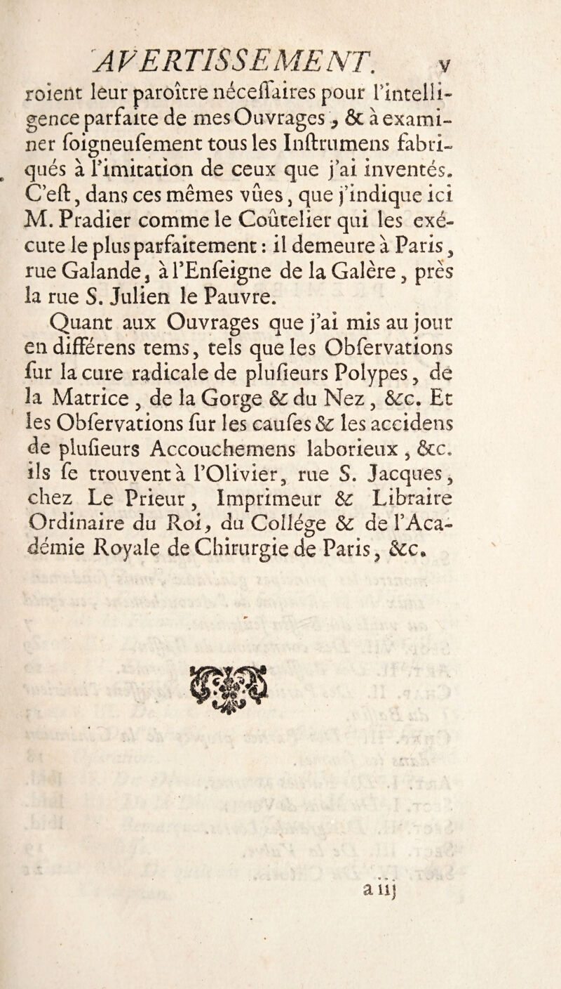 roient leur paroîcre néceflaires pour l’intelli¬ gence parfaire de mes Ouvrages3 & à exami¬ ner foigneufement tous les Inftrumens fabri¬ qués à limitation de ceux que j’ai inventés, C’eft, dans ces mêmes vues, que j’indique ici M. Pradier comme le Coutelier qui les exé¬ cute le plus parfaitement : il demeure à Paris, rue Galande, à l’Enfeigne de la Galère, près la rue S. Julien le Pauvre. Quant aux Ouvrages que j’ai mis au jour en différens tems, tels que les Obfervations fur la cure radicale de plufieurs Polypes, de la Matrice, de la Gorge & du Nez, &c. Et les Obfervations fur les caufes & les accidens de plufieurs Accouchemens laborieux , &c, ils fe trouvent à l’Olivier, rue S. Jacques, chez Le Prieur, Imprimeur & Libraire Ordinaire du Roi, du Collège & de l’Aca¬ démie Royale de Chirurgie de Paris, &c. * 9 , auj