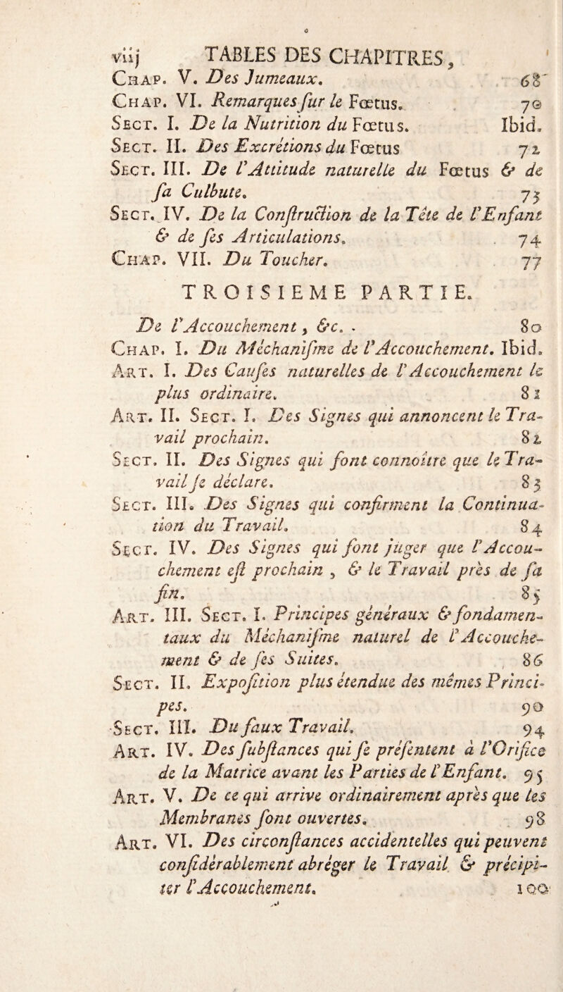 viij TABLES DES CHAPITRES, Chap. V. Des Jumeaux. Chap. VL Remarques fur le Fœtus. Sect. I. De la Nutrition du Fœtus* Sect. IL Des Excrétions du Fœtus Sect. III. De rAttitude naturelle du Fœtus & de fa Culbute. 7j Sect. IV. De la Confiruclion de la Tête de VEnfant & de fes Articulations. 74 Chap. VIL Du Toucher. 77 68' 7© Ibid, l'L TROISIEME PARTIE, De VAccouchement y &c. . 8 a Chap. L Du Méchanifme de F Accouchement. Ibid. Art. I. Des Caufes naturelles de VAccouchement U plus ordinaire* 8 1 Art. IL Sect. L Des Signes qui annoncent le Tra¬ vail prochain. 8& Sect» IL Des Signes qui font connaître que le Tra¬ vail Je déclare. 8 5 Sect. III. Des Signes qui confirment la Continua¬ tion du Travail. 84 Sec t. IV. Z>t’i Signes qui fiant juger que VAccou¬ chement efi prochain , 6» A Travail près de fa fin. . . , , 8> Art. III. Sect. I. Principes généraux & fondante n- taux du Méchanifme naturel de F Accouche¬ ment & de fes Suites. 86’ Sect. IL Expojîtion plus étendue des mêmes Princi¬ pes. 9 a •Sect. III. Du faux Travail. 94 Art. IV* fubfiances qui fie prèfcntcni à F Orifice de la Matrice avant Us Parties de F Enfant. 9 j Art. V. De ce qui arrive ordinairement apres que les Membranes font ouvertes. 98 Art. VL Des circonfiances accidentelles qui peuvent confédéral km eut abréger U Travail & précipi¬ ter F Accouchement. 1 ooi