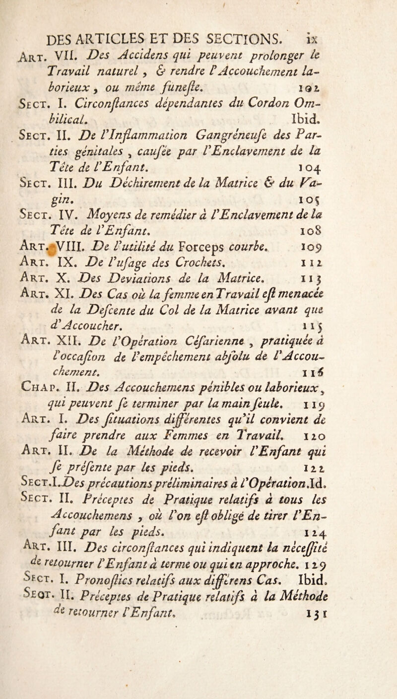 Art. VII. Des Accidms qui peuvent prolonger le Travail naturel > & rendre P Accouchement la¬ borieux y ou même funefie. ïqi Sect. I. Cir confiances dépendantes du Cordon Om¬ bilical. Ibid* Sect. IL De PInflammation Gangrineufe des Par¬ ties génitales 5 cauj'ée par P Enclavement de la Tête de P Enfant. i 04 Sect. III. Du Déchirement de la Matrice & du Va¬ gin. 105 Sect. IV. Moyens de remédier à P Enclavement de la Tête de P Enfant. 108 Art. VIIL De Putilitè du Forceps courbe. 109 Art, IX. De Puf âge des Crochets. 112 Art. X. Des Déviations de la Matrice. 11 5 Art. XL Des Cas ou la femmeenTravailejlmenacée de la Defcente du Col de la Matrice avant que dJ Accoucher. 115 Art. XII. De P Opération Cêfarienne 3 pratiquée à Poccajîon de P empêchement abfolu de P Accou¬ chement. 116 Chap. IL Des Accouchemens pénibles ou laborieux „ qui peuvent fe terminer par la main feule, 119 Art. I. Des jîtuations différentes qu il convient de faire prendre aux Femmes en Travail. 120 Art. IL De la Méthode de recevoir P Enfant qui fc préfente par les pieds. 122 Sect.LZ?6$ précautions préliminaires à P Opération là. Sect. IL Préceptes de Pratique relatifs à tous les Accouchemens y ou P on ejl obligé de tirer P En¬ fant par les pieds. 124 Art. III. Des circonfiances qui indiquent la nécejjité de retourner P Enfant à terme ou qui en approche. 129 -S/Fct, I. Pronojiics relatifs aux différens Cas. Ibid* Seqt. II. Préceptes de Pratique relatifs à la Méthode retourner P Enfant. 15 1