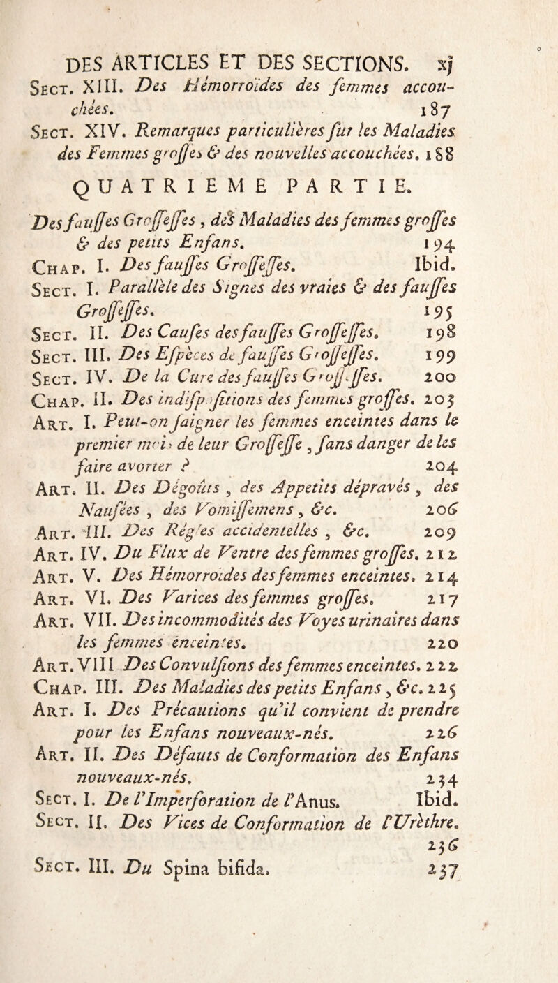 Sect, XIII. Des Hémorroïdes des femmes accou¬ chées. 18 j Sec t. XIV, Remarques particulières fur les Maladies des Femmes g'ojjes & des nouvelles accouchées. 188 QUATRIEME PARTIE. Des fou [[es Grojfejfes , des Maladies des femmes greffes & des petits Enjans. 1 94 Chap. I. Des fauffes Groffeffes. Ibid. Sect. I. Parallèle des Signes des vraies & des fauffes Groffeffes. > 195 Sect. IL Des Caufes desfauffes Groffeffes. 198 Sect, III. Des Efpèces de fauffes Grojfejfes. 199 Sect. IV. Delà Cure des fauffes G rofjffes. zoo Chap. IL Des indffp fiions des femmes greffes. 205 Art. I. Peut-on /aigner les femmes enceintes dans U premier moi y de leur Groffeffe ffans danger de les faire avorter ? 204 Art, IL Des Dégoûts 5 des Appétits dépravés, des Natifées , des Vomiffemens , &c. zoG Art. ill. Des Régies accidentelles 5 &c. 209 Art. IV. Du Flux de Ventre des femmes greffes. 11 z Art. V. Des Hémorroïdes des femmes enceintes. 214 Art. VL Des Varices des femmes greffes. 217 Art. VIL Des incommodités des Voyes urinaires dans les femmes enceintes. 110 Art. VIII Des Convuljions des femmes enceintes, nz Chap. III. Des Maladies des petits Enfans, &c. 225 Art. I. Des Précautions qu il convient de prendre pour les Enfans nouveaux-nés. 2 zG Art. IL Des Défauts de Conformation des Enfans nouveaux-nés. 254 Sect. I. De F Imperforation de /’Anus* Ibid* Sect. IL Des Vices de Conformation de F Urèthre. 156 Sect. III, Du Spina bifida. 257