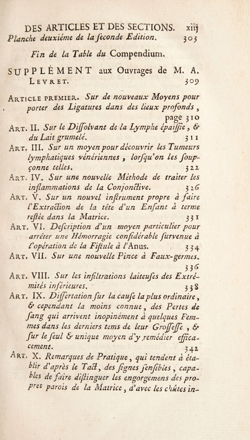 Planche deuxieme de laJeconde Edition. 305 /ï/2 la Table du Compendium, SUPPLÉMENT aux Ouvrages de M. A, Levrel 309 Article premier. Sur de nouveaux Moyens pour porter des Ligatures dans des lieux profonds 9 Pge 3ÏO Art. IL Sur le Dijfolvant de la Lymphe épaijfie * & du Lait grumelé. 3 11 Art. III. Sur un moyen pour découvrir les Tumeurs lymphatiques vénériennes 9 lorfqu on les foup- çonne telles. 322 Art. IV, Sur une nouvelle Méthode de traiter les inflammations de la Conjonctive. $16 Art. V. Sur un nouvel infiniment propre à faire rExtraction de la tête d'un Enfant à terme refiée dans la Matrice. 331 Art. VL Defcription d'un moyen particulier pour arrêter une Hémorragie conjîdérable fur venue à f opération de la Fifiule à A An us. 334 Art. VIL Sur une nouvelle Pince à Faux-germes. 35^ AiRT. VIIL Sur les infiltrations iaiteufes des Extré¬ mités inférieures. ' 3 3 § Art. IX. Differtation fur la caufe la plus ordinaire, & cependant la moins connue 5 des Pertes de fan g qui arrivent inopinément à quelques Fem¬ mes dans les derniers teins de leur Groffeffe , & fur le feul & unique moyen d'y .remédier efizca- cernent. 341 Art. X. Remarques de Pratique 5 qui tendent à éta¬ blir d après le Tacly des figues fenfibies , capa¬ bles de faire diflinguer les engorgemens des pro¬ pres parois de la Matrice s dlavcc les chûtes in-