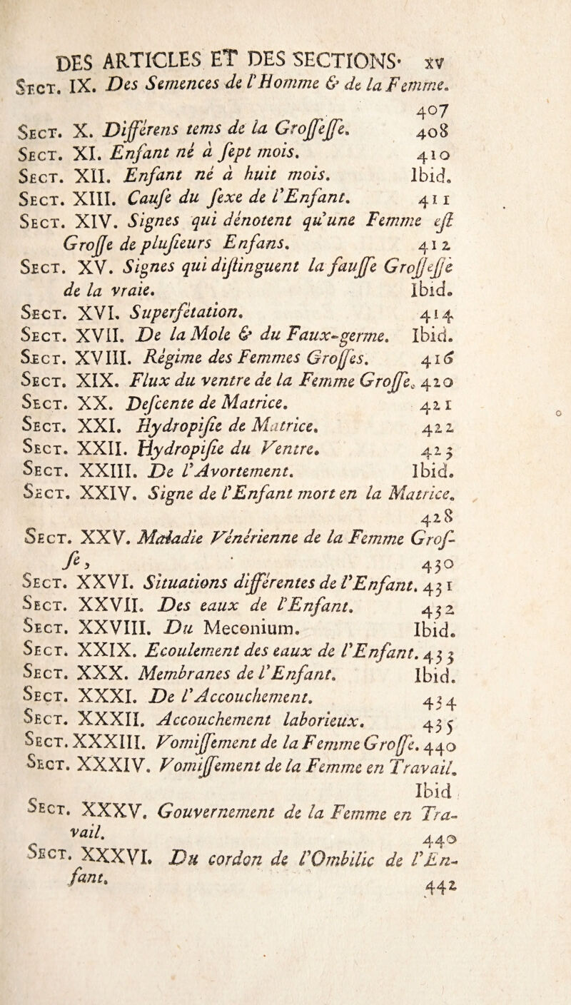 St.ct. IX. Des Semences de l'Homme & de la Femme, ... . 4°7 Sect. X. Diffèrens tems de la Grofjeffe. 4o8 Sect. XL Enfant né à fept mois. 410 Sect. XII. Enfant né à huit mois. Ibid. Sect. XIII. Caufe du fexe de l'Enfant. 411 Sect. XIV. Signes qui dénotent qu'une Femme Grojffe de plujleurs Enfans. 41 2 Sect. XV. Signes qui dijünguent la fauffe Grojffefe de la vraie. Ibid® Sect. XVI. Superfétation. 414 Sect. XVII. De la Mole & du F aux*» germe» Ibid. Sect. XVIII. Régime des Femmes Greffes, 416 Sect. XIX. Flux du ventre de la Femme Groffe, 410 Sect. XX. Defcente de Matrice. 42.1 Sect. XXL Hydropijïe de Matrice* 42.1 Sect. XXII. Hydropijze du Feutre* 425 Sect. XXIII. De VAvortement» Ibid» Sect. XXIV. Signe de l'Enfant mort en la Matrice* 428 Sect. XXV. Maladie Vénérienne de la Femme Grof fi, o < ‘ 450 Sect. XXVI. Situations différentes de FEnfant, 43 ï Sect. XXVIL Des eaux de l'Enfant. 4^2 Sect. XXVIII. Du Méconium, Ibid® Sect. XXIX. Ecoulement des eaux de F Enfant. 45 3 Sect. XXX. Membranes de F Enfant, Ibid. Sect. XXXI. De F Accouchement» 4^4 Sect. XXXII. Accouchement laborieux. 43 3 Sect. XXXIII. Vomiffement de la Femme Groffe, 440 Sect. XXXIV* Vomiffement de la Femme en Travail. ^ Ibid / ■Sect. XXXV. Gouvernement de la Femme en Tra~ Vail. 440 Sect. XXXVI. Du cordon de FOmbilic de F En- f“nt' 44 £