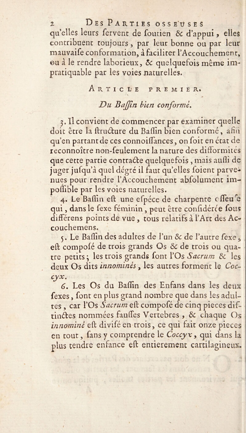 quelles leurs fervent de foutien & d’appui, elles contribuent toujours , par leur bonne ou par leur mauvaife conformation, à faciliter l’Accouchement, ©u à le rendre laborieux, & quelquefois même im- pratiquable par les voies naturelles. Article premier. c\ I /♦ Du BaJJîn bien conformé. Il convient de commencer par examiner quelle doit être la ftrudure du Baffîn bien conformé, afin qu’en partant de ces connoiffances, on foit en état de reconnoître non-feulement la nature des difformités que cette partie contracte quelquefois , mais aufli de juger jufqu’à quel degré il faut qu’elles loient parve¬ nues pour rendre l'Accouchement abfolument im- poffible par les voies naturelles. 4. Le Bafiin eft une efpéce de charpente ofleure qui, dans le fexe féminin , peut être confidérée fous différens points de vue , tous relatifs à l’Art des Ac- couchemens. 5. Le Baffin des adultes de Lun 3c de l’autre fexe5 eft compofé de trois grands Os &C de trois ou qua¬ tre petits ; les trois grands font l’Os Sacrum & les deux Os dits innommés > les autres forment le Coc¬ cyx\ 6. Les Os du Baffin des Enfans dans les deux fexes, font en plus grand nombre que dans les adul¬ tes , car l’Os Sacrum eft compofé de cinq pièces dif~ tindes nommées faoffes Vertebres , & chaque Os innommé eft diviféen trois, ce qui fait onze pièces en tout, fans y comprendre le Coccyx > qui dans la plus tendre enfance eft entièrement cartilagineux»