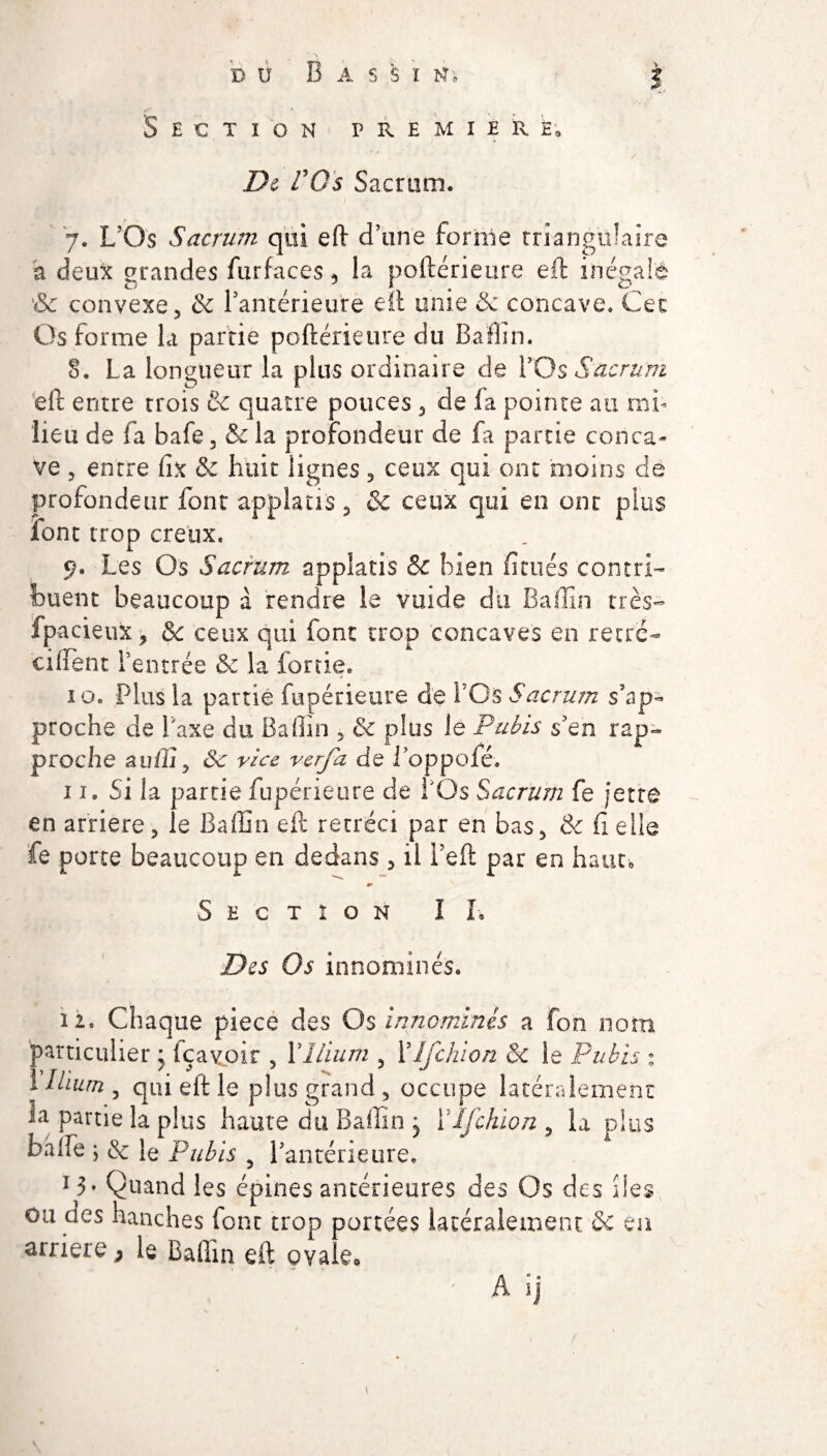 V Section première. De VQs Sacrum. 7. L’Os Sacrum qui eft d’une forme triangulaire a deux grandes furfaces, la poftérieure eft inégalé & convexe, & l’antérieure eft unie & concave. Cet Os forme la partie poftérieure du Baffin. 8. La longueur la plus ordinaire de LO s Sacrum eft entre trois & quatre pouces 3 de la pointe au mi¬ lieu de fa bafe, & la profondeur de £a partie conca¬ ve , entre fix & huit lignes, ceux qui ont moins de profondeur font applacis ? & ceux qui en ont plus font trop creux. 9. Les Os Sacrum, applatis & bien limés contri¬ buent beaucoup à rendre le vuide dix Baffin très- fpacieux, & ceux qui font trop concaves en récré- ciftent l’entrée & la (ortie. 10. Plus la partie fupérieure de FOs Sacrum s’ap¬ proche de Taxe du Baffin , & plus le Pubis s’en rap¬ proche auffi, 3c vice verfa de l’oppofé. 11. Si la partie fupérieure de FQs Sacrum fe jette en arriéré5 le Baffin eft rétréci par en bas, & Belle fe porte beaucoup en dedans , il Feft par en haut, 0> Section II-. Des Os innommés. 12. Chaque piece des Os innommés a fon nom particulier * içayoir , Y Ilium 5 Ylfchion & le Pubis ; I Ilium , qui eft le plus grand, occupe latéralement la partie la plus haute du Baffin j Ylfchion , la plus baife ; & le Pubis 5 l’antérieure. 13 • Quand les épines antérieures des Os des îles ou des hanches font trop portées latéralement & en arriéré > le Baffin eft ovale, A ij