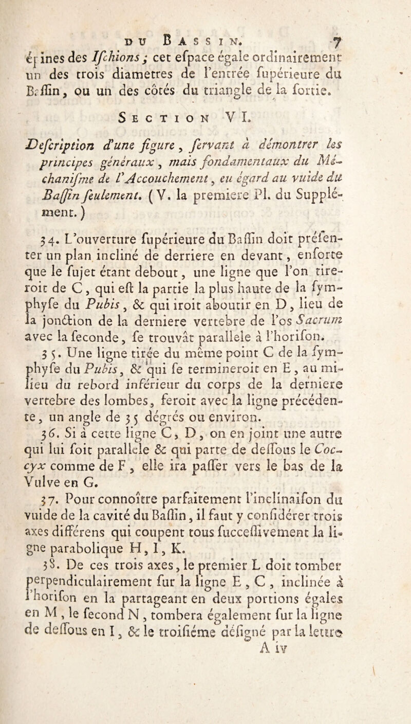 c{ ines des Ifchions ; cet efpace égale ordinairement un des trois diamètres de l’entrée fupérieure du Briïin, ou un des côtés du triangle de la fortie* Section VL Dcfcnption (Tune figure , ferrant à démontrer les principes généraux , mais fondamentaux du Mé¬ chant if me de VAccouchement , eu égard au vuide dit Bajjinfeulement. (V. la première PL du Supplé¬ ment. ) 34. L’ouverture fupérieure du Bafîin doit préien- ter un plan incliné de derrière en devant, en for te que le fujet étant debout, une ligne que l’on tire- roit de C , qui efi: la partie la plus haute de la fym- phyfe du Pubis 5 & qui iroit aboutir en D , lieu de la jonétion de la derniere vertébré de Vos Sacrum avec la fécondé, fe trouvât parallèle à l’horifon. 3 5. Une ligne tirée du même point C de la fym- phyfe du Pubis, & qui fe terminerait en E , au mi¬ lieu du rebord inférieur du corps de la derniere vertebre des lombes, feroit avec la ligne précéden¬ te , un angle de 5 5 degrés ou environ. 36. Si d cette ligne C, D, 011 en joint une autre qui lui foit parallèle &c qui parte de délions le Coc¬ cyx comme de F 5 elle ira paffer vers le bas de la Vulve en G* 37. Pour connoître parfaitement i’in-cHnaifon du vuide de la cavité du Baffin, il faut y confidérer trois axes différens qui coupent tous fucceflîvement la li¬ gne parabolique H, 1, K» 38. De ces trois axes, le premier L doit tomber perpendiculairement fur la ligne E , C , inclinée à 1 horifon en la partageant en deux portions égaies en M , le fécond N , tombera également fur la ligne de deffous en 12 & le troifîéme dé ligné par la lettre