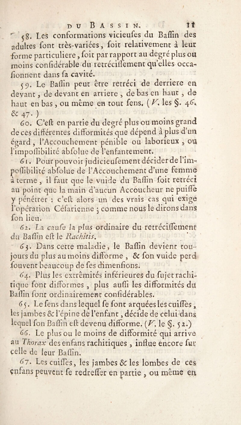 duBàssïn. î t ^ 58. Les conformations vicieufes du Baffin des adultes font très-variées, foit relativement à leur forme particulière, foit par rapport au degré plus ou moins confidérable du retréciffement quelles occa¬ sionnent dans fa cavité. 59. Le Badin peut être rétréci de derrière ea devant * de devant en arriéré , de bas en haut , de haut en bas, ou même en tout fens, ( r. les §. 46*a &47-) . . 60. C’eft en partie du degré plus ou moins grand de ces différentes difformités que dépend à plus d’un égard, l’Accouchement pénible ou laborieux 5 ou fimpoffibilité abfoîoe de l’enfantement. 61. Pour pouvoir judieieufement décider de fini- poffibilité abfolue de l’Accouchement d’une femme à terme 3 il faut que le vuide du Baffin foit rétréci au point que la main d’aucun Accoucheur ne puifle y pénétrer : c'eft alors un des vrais cas qui exige l’opération Céfarienne ; comme nous le dirons dans fon lieu. 61. La caufc la plus ordinaire du retréciifement du Baffin eft le Rachitis, 63. Dans cette maladie, le Baffin devient tou¬ jours du plus au moins difforme , & fon vuide perd fouvent beaucoup de fes dimenfions. £4. Plus les extrémités inférieures du fujet rachi¬ tique font difformes 3 plus auffi les difformités du Baffin lont ordinairement conlidérables. 6 5. Le fens dans lequel fe font arquées les cuilles * les jambes & l’épine de Benfant, décide de celui dans lequel fon Baffin eft devenu difforme. [V. le §. 5 2.) 66. Le plus ou le moins de difformité qui arrive au / horax des encans rachitiques 5 influe encore fut: celle de leur Bafim. 67. Les coiffes, les jambes & les lombes de ces