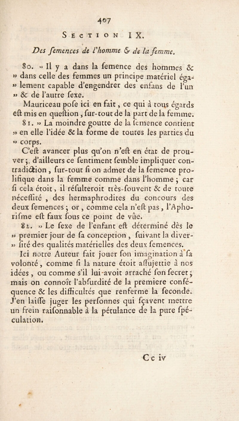 4®7 Section IX. Des femences de l'homme & de la femme, 80. » Il y a dans la femence des hommes 8c ” dans celle des femmes un principe matériel éga~ w lement capable d’engendrer des enfans de l’un « & de l’autre fexe. Mauriceau pofe ici en fait, ce qui à tous égards eft mis en queftion 5 fur-tout de la part de la femme» 81. » La moindre goutte de la femence contient 35 en elle l’idée & la forme de toutes les parties du « corps. C’eft avancer plus qu'on n*eft en état de prou¬ ver d’ailleurs ce fentiment fernble impliquer con¬ tradiction , fur-tout fi on admet de la femence pro¬ lifique dans la femme comme dans l’homme \ car fi cela étoit, il réfulteroit tiès-fouvent 8c de toute néceffité , des hermaphrodites du concours des deux femences ; or 5 comme cela n’eft pas , lApho- rifme eft faux fous ce point de vue. 82. » Le fexe de l’enfant eft déterminé dès le « premier jour de fa conception * fuivant la diyer- « fité des qualités matérielles des deux femences. Ici notre Auteur fait jouer fon imagination à fa volonté, comme fi la nature étoit afiujettie à nos idées 5 ou comme s’il lui-avoir arraché fonfecret^ mais on connoît 1’abfurdité de la première consé¬ quence & les difficultés que renferme la fécondé» J’en laifie juger les perfonnes qui fçavent mettre un frein raifonnable à la pétulance de la pure fpé- culation.