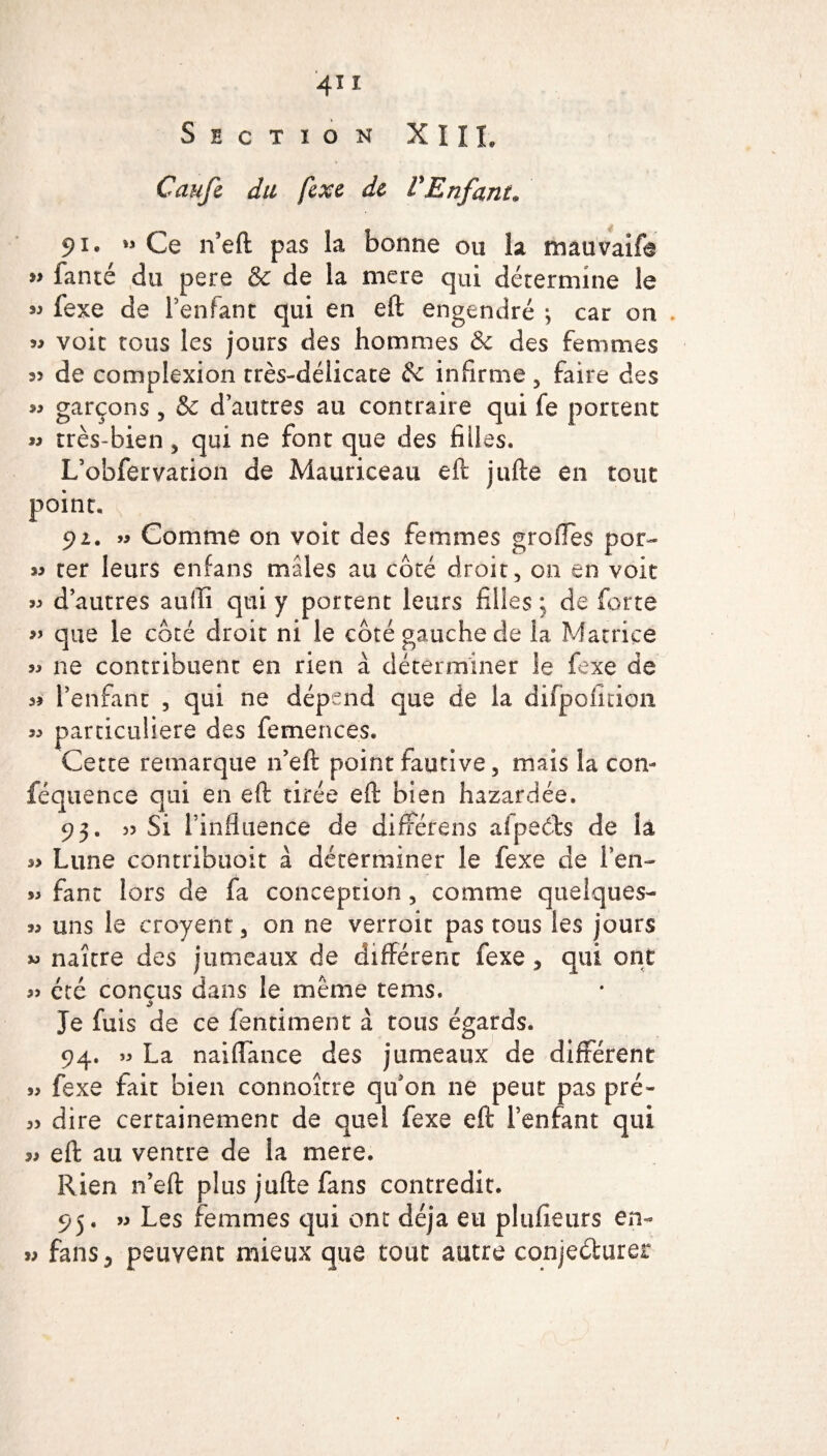 4* i Section XIIL Caufe du fexe de l'Enfant» 91. » Ce n’eft pas la bonne ou la mauvaife « fanté du pere & de la mere qui détermine le « fexe de l’enfant qui en eft engendré ; car on . « voit tous les jours des hommes & des femmes de complexion très-délicate & infirme , faire des » garçons, & d’autres au contraire qui fe portent « très-bien, qui ne font que des filles. L’obfervation de Mauriceau eft jufte en tout point. 92. » Comme on voit des femmes groiTes por~ « ter leurs enfans mâles au côté droit, on en voit « d’autres aufti qui y portent leurs filles ; de forte » que le côté droit ni le côté gauche de 1a. Matrice « ne contribuent en rien à déterminer le fexe de a? l’enfant , qui ne dépend que de la difpoiitioii particulière des femences. Cette remarque 11’eft point fautive, mais la con- féquence qui en eft tirée eft bien hazardée. 93. 55 Si l’infinence de diffërens aîpecls de la s> Lune contribuoit à déterminer le fexe de l’en- jj fane lors de fa conception, comme quelques- jj uns le eroyent, on ne verroit pas tous les jours « naître des jumeaux de différent fexe, qui ont j> été conçus dans le même tems. $ # Je fuis de ce fenriment à tous égards. 94. jj La naiffance des jumeaux de different jj fexe fait bien connoître qu’on ne peut pas pré- jj dire certainement de quel fexe eft l’enfant qui jj eft au ventre de la mere. Rien n’eft plus jufte fans contredit. 95. jj Les femmes qui ont déjà eu plufieurs en- >j fans 5 peuvent mieux que tout autre conjedurer