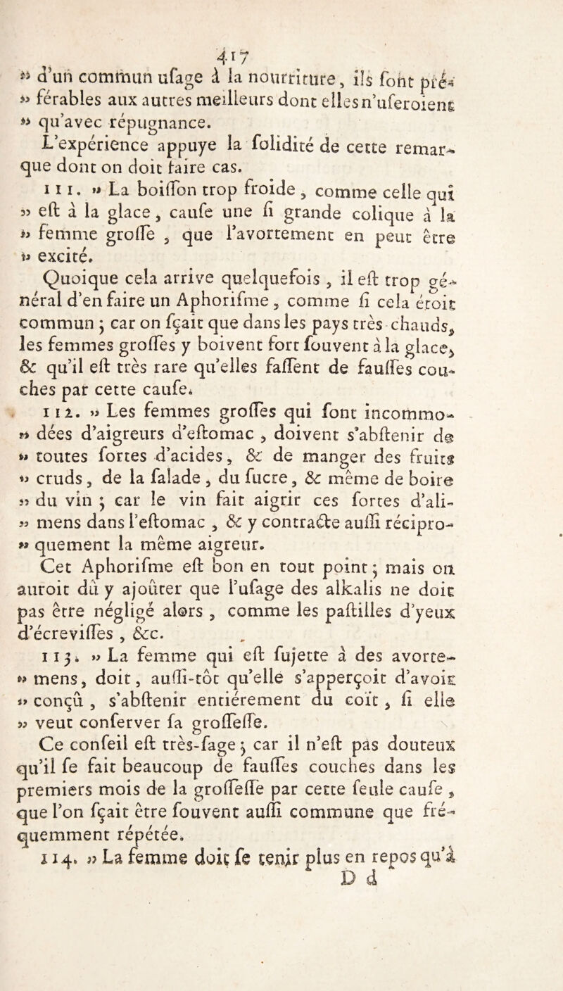 4*7 w d’un commun ufage à la nourriture, ils font pré* » férables aux autres meilleurs dont ellesn’iiferoiem qu’avec répugnance. L’expérience appuyé la foiidité de cette remar¬ que dont on doit faire cas. 111. « La boiiïon trop froide 5 comme celle qui 35 eft à la glace, caufe une fi grande colique à la « femme greffe 5 que l’avortement en peut être u excité. Quoique cela arrive quelquefois 5 il eft trop gé¬ nérai d’en faire un Aphorifme , comme fi cela éroit commun ; car on fçait que dans les pays très-chauds* les femmes greffes y boivent fort fouvent à la glace* & qu’il eft très rare quelles faffent de fauffes cou¬ ches par cette caufe* in. « Les femmes greffes qui font incommo- ** dées d’aigreurs ücftomac , doivent s’abftenir d@ »* toutes fortes d’acides , & de manger des fruits cruds 3 de la falade , du lucre, 8c même de boire 55 du vin ; car le vin fait aigrir ces fortes d’ali- « mens dans i’eftomac 5 & y contracte auiîi récipro- » que ment la même aigreur. Cet Aphorifme eft bon en tout point; mais on auroit dû y ajouter que l’ufage des alkalis ne doit pas être néglige alors , comme les paftilles d’yeux d’écreviffes , &c. 113 i » La femme qui eft fujette â des avorte- mens, doit, aufli-tôc qu’elle s’apperçoit d’avoir: » conçu , s'abftenir entièrement du coït > fi elle 53 veut conferver fa gro(Telle, Ce confeil eft très-fage; car il n’eft pas douteux qu’il fe fait beaucoup de fauffes couches dans les premiers mois de la grofîeflè par cette feule caufe , que l’on fçait être fouvent auffi commune que fré¬ quemment répétée. 114. 3? La femme doit fe tenir plus en repos qu’à D d *