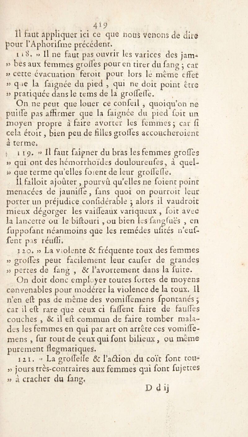 Il faut appliquer ici ce que nous venons de dire pour l’Aphorifme précédent, t 18. » Il ne faut pas ouvrir les varices des jam* s? bes aux femmes grades pour en tirer du fnng • car s> cette évacuation feroit pour lors le meme effet q «e la laignée du pied , qui ne doit point être 3> pratiquée dans le tems de la grolïetîe. On ne peut que louer ce confeil , quoiqu’on ne puiffe pas affirmer que la faignée du pied toit un moyen propre à faire avorter les femmes; car fi cela étoit, bien peu de filles greffes accoucheraient à terme, 5 119. » Il faut faipner du bras les femmes greffes qui ont des hémorrhoïdes douioureufeg 5 à quel- que terme qu’elles forent de leur grofleffe. Il falloir ajouter , pourvu qu'elles ne foient point menacées de jauni fle , fans quoi on pourrait leur porter un préjudice confidérable j alors il vaudrait mieux dégorger les vaiffeaux variqueux 5 foit avec la lancette ou le biftouri , ou bien les fangluës > en fuppofant néanmoins que les remèdes ufités n’euf- fent pas rétiffi, 1 20, 33 La violente & fréquente toux des femmes 33 greffes peut facilement leur caufer de grandes 33 pertes de fang , & l'avortement dans la luire. On doit donc employer toutes fortes de moyens convenables pour modérer la violence de la toux. Il n’en eft pas de même des vomiffemens fpontanés; car il eft rare que ceux ci faffent faire de faillies couches , & il eft commun de faire tomber mala¬ des les femmes en qui par art on arrête ces vomiüe- mens 5 fur coût de ceux qui font bilieux, ou même purement flegmatiques. 121. •* La groflefle & l’aéHon du coït font tou- 33 jours très-contraires aux femmes qui font fujettes 33 à cracher du fang, Ddij