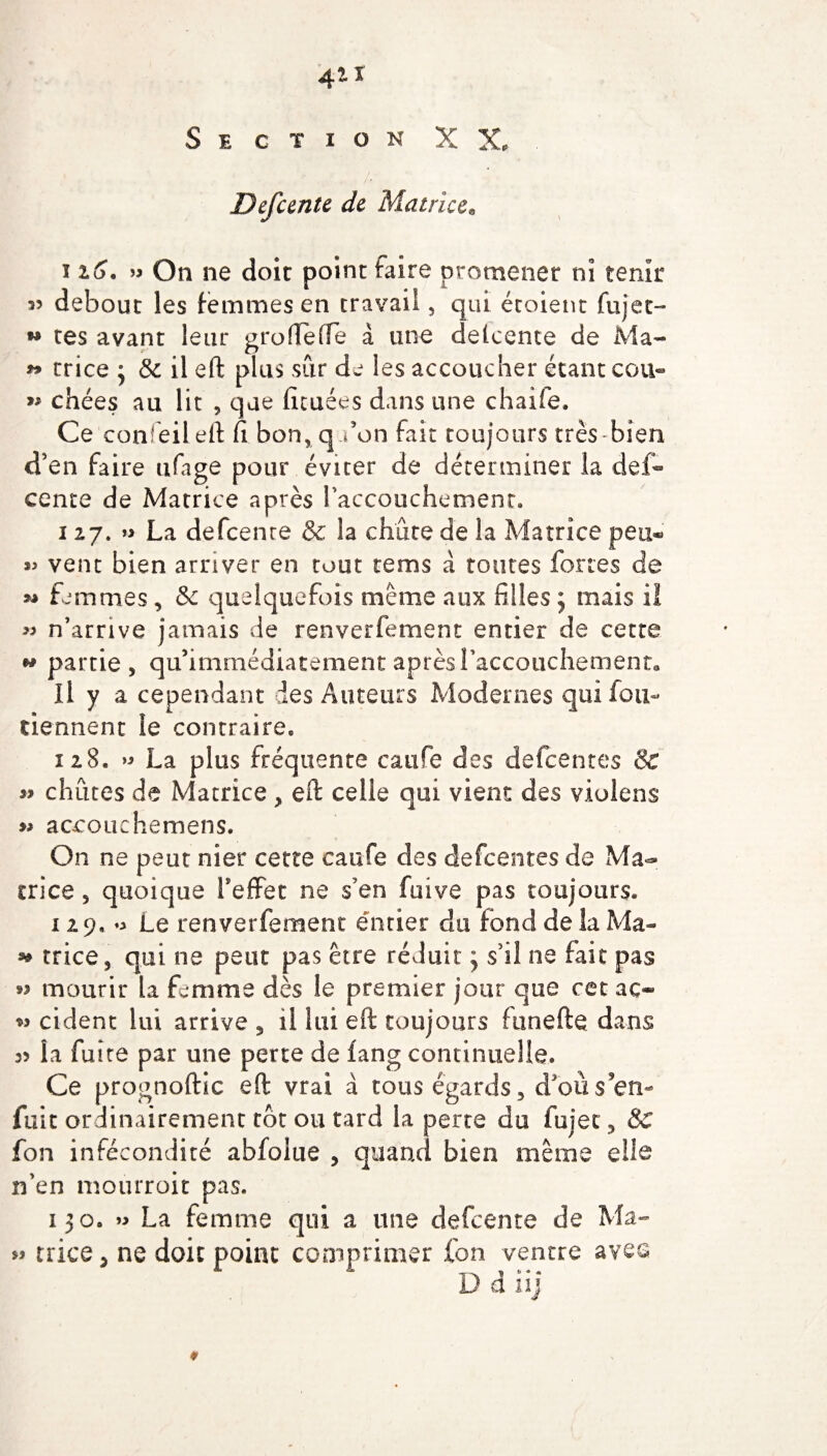 Section XX. . Defeente de Matrice. 126. » On ne doit point faire promener ni tenir 35 debout les femmes en travail, qui étoient fujet- w tes avant leur grofleffe à une delcente de Ma- trice j 8c il eft plus sur de les accoucher étant cou- chées au lit , que fieuées dans une chaife. Ce confeileft fi bon, q don fait toujours très bien d’en faire ufage pour éviter de déterminer la def- cente de Matrice après l'accouchement. i 27. » La defeente & la chute de la Matrice peu® « vent bien arriver en tout rems à toutes fortes de ** femmes , 8c quelquefois même aux filles ; mais il >3 n'arrive jamais de renverfement entier de cette w partie, qu'immédiatement après l'accouchement. Il y a cependant des Auteurs Modernes qui fou- tiennent le contraire. 128. » La plus fréquente catife des defeentes & « chiites de Matrice, eft celle qui vient des violens » accouche mens. On ne peut nier cette caufe des defeentes de Ma¬ trice , quoique l’effet ne s'en fuive pas toujours. 129.0 Le renverfement entier du fond de la Ma- * trice, qui ne peut pas être réduit ; s'il ne fait pas >5 mourir la femme dès le premier jour que cet aç» » cident lui arrive , il lui eft toujours funefte dans 33 la fuite par une perte de fang continuelle. Ce prognoftic eft vrai à tous égards, d’où s’en¬ fuit ordinairement tôt ou tard la perte du fujet, 8c fon infécondité abfolue , quand bien même elle n’en mourroit pas. 130. 0 La femme qui a une defeente de Ma- « trice, ne doit point comprimer fon ventre avec D d iij ♦