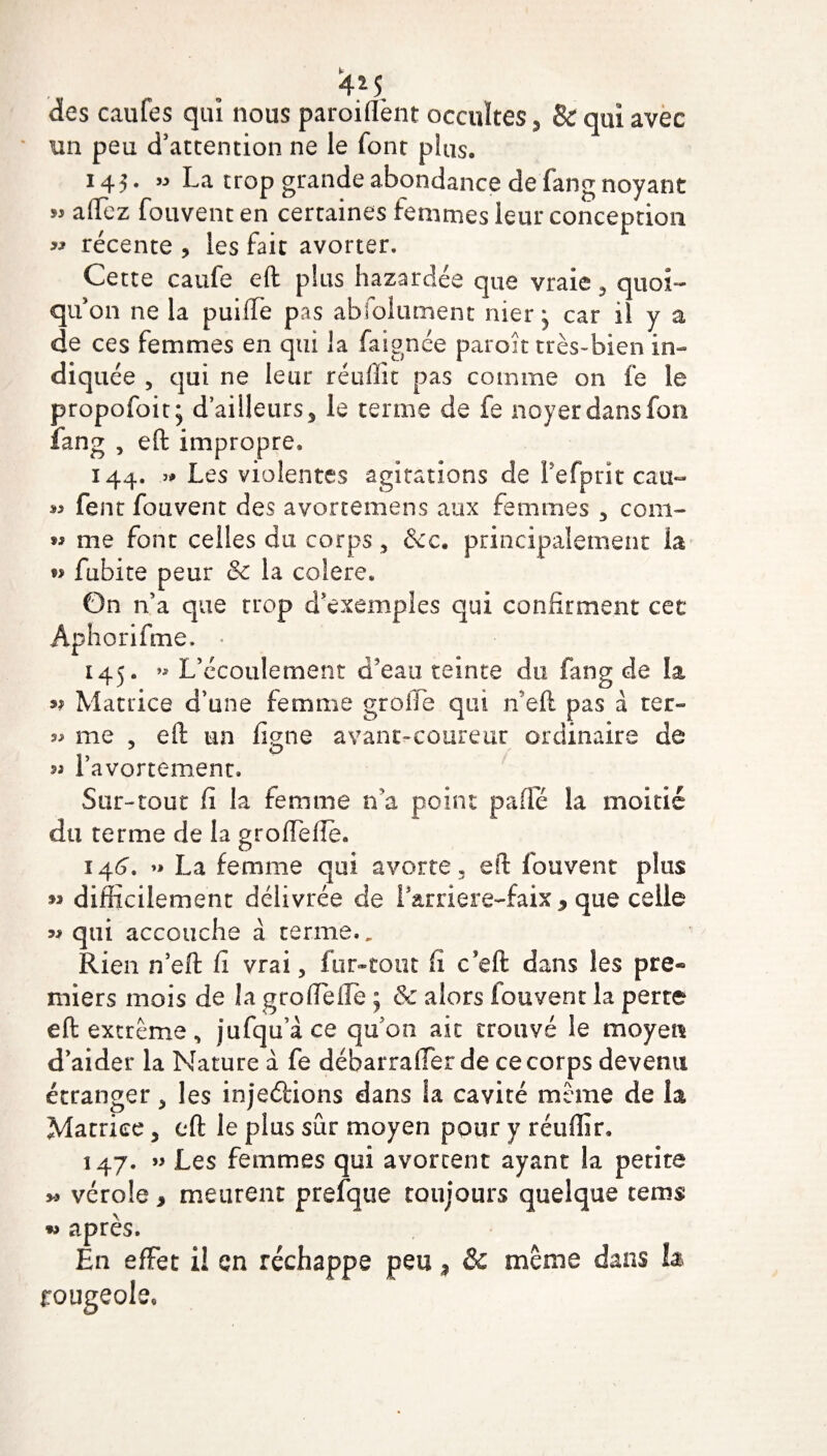 4*5 des caufes qui nous parodient occultes 5 & qui avec ‘ un peu d’attention ne le font plus. 145. » La trop grande abondance de fang noyant « allez fouventen certaines femmes leur conception « récente , les fait avorter. Cette caufe eft plus hazardée que vraie, quoi¬ qu’on ne la puiffe pas abfolument nier * car il y a de ces femmes en qui la faignée paroît très-bien in- diq uée , qui ne leur réuffit pas comme on fe le propofoit; d’ailleurs 5 le terme de fe noyer dans fon iang , eft impropre. 144. .» Les violentes agitations de Pefprit cau- ^ fent fou vent des avortemens aux femmes , coin- w me font celles du corps, &c. principalement la fubite peur & la colere. On n’a que trop d’exemples qui confirment cet Aphorifme. - 145. *» L’écoulement d’eau teinte du fang de la n Matrice d’une femme greffe qui n’eft pas à ter- me , eft un ligne avant-coureur ordinaire de 51 l’avortement* Sur-tout fi la femme n’a point pade la moitié du terme de la groflelïè. 146. La femme qui avorte, eft fouvent plus » difficilement délivrée de Larriere-faix , que celle 5# qui accouche à terme.. Rien n’eft fi vrai, fur-tout fi c eft dans les pre® miers mois de la grofteftè ; & alors fouvent la perte eft extrême, jufqu’àce qu’on ait trouvé le moyen d’aider la Nature à fe déharraiïer de ce corps devenu étranger, les injections dans la cavité meme de la Matrice, eft le plus sûr moyen pour y réuffir. 147. » Les femmes qui avortent ayant la petite *> vérole > meurent prefque toujours quelque rems w après. En effet i! en réchappe peu * & même dans h rougeole.