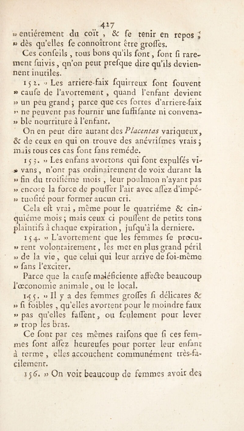 427 » entièrement du coït , & fe tenir en repos l w dès qu’elles fe connoîtront être greffes. Ces confeils , tous bons qu’ils font, font fi rare¬ ment fuivis , qn on peut prefque dire qu'ils devien¬ nent inutiles. 15 i. Les arriere-faix fquirreux font fouvent ** caufe de l’avortement , quand l’enfant devient 35 un peu grand ^ parce que ces fortes d’arriere-faix 3' ne peuvent pas fournir une fuffiiante ni convena- 53 ble nourriture à l’enfant. On en peut dire autant des Placentas variqueux, <k de ceux en qui on trouve des anévrifmes vrais j mais tous ces cas font fans remède. 155. >3 Les enfans avortons qui font expulfés vi- ^ vans 5 n’ont pas ordinairement de voix durant la 53 fin du troisième mois , leur poulmon n’ayant pas 33 encore la force de pou (Ter l’air avec allez d’impé- 33 tuofité pour former aucun cri. Cela eft vrai * meme pour le quatrième & cin¬ quième mois ; mais ceux ci pouffent de petits tons plaintifs â chaque expiration , jufqu’à la derniere. 154. » L’avortement que les femmes fe procu* w rent volontairement, les met en plus grand péril 53 de la vie , que celui qui leur arrive de foi-même 33 fans l’exciter. Parce que la caufe maiéficiente affecte beaucoup Pœconomie animale , ou le local. 1.55, *3 II y a des femmes groiles fi délicates & 53 fi foibles , qu’elles avortent pour le moindre faux 53 pas qu’elles fa lient, ou feulement pour lever « trop les bras. Ce font par ce s memes raifons que fi ces fem¬ mes font allez heureufes pour porter leur enfant à terme , elles accouchent communément très-fa¬ cilement. 1 j£. 33 On voit beaucoup de femmes avoir des