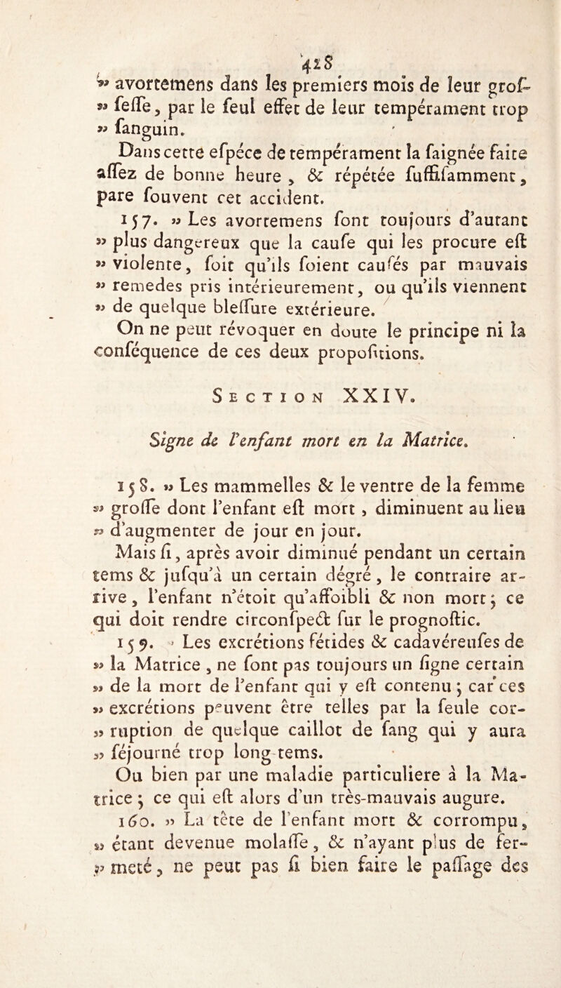 42 S ^ avortemens dans les premiers mois de leur grofe 53 fieffe, par le feul effet de leur tempérament trop » fanguin. Daiîs cette efpéce de tempérament la faignée faite aflez de bonne heure , & répétée fufîiiiamment , pare fouvent cet accident. 157. « Les avortemens font toujours d’autant ^ plus dangereux que la caufe qui les procure eft: ^violente, foit qu’ils foient causés par mauvais ** rernedes pris intérieurement , ou qu’ils viennent de quelque blefture extérieure. On ne peut révoquer en doute le principe ni la conféquence de ces deux propofuions. Section XXIV* Signe de Venfant mort en la Matrice. 158. » Les mammelles & le ventre de la femme *> grolTe dont l’enfant eft mort , diminuent au lieu n d’augmenter de jour en jour. Maisfî, après avoir diminué pendant un certain tems & jufqu’à un certain dégré , le contraire ar¬ rive, l’enfant n’étoit qu’affoibli & non mort, ce qui doit rendre circonfpeéfc fur le prognoftic. 159. ' Les excrétions fétides & cadavéreufes de »> la Matrice , ne font pas toujours un ligne certain » de la mort de l’enfant qui y eft contenu \ car ces » excrétions peuvent être telles par la feule cor- 35 ruption de quelque caillot de fang qui y aura 3? féjourné trop long tems. Ou bien par une maladie particulière à la Ma¬ trice j ce qui eft alors d'un très-mauvais augure. 160. 55 La tête de l’enfant mort & corrompu, s* étant devenue moiafte, & n’ayant p us de fer- P meté ? ne peut pas fi bien faire le paffage des