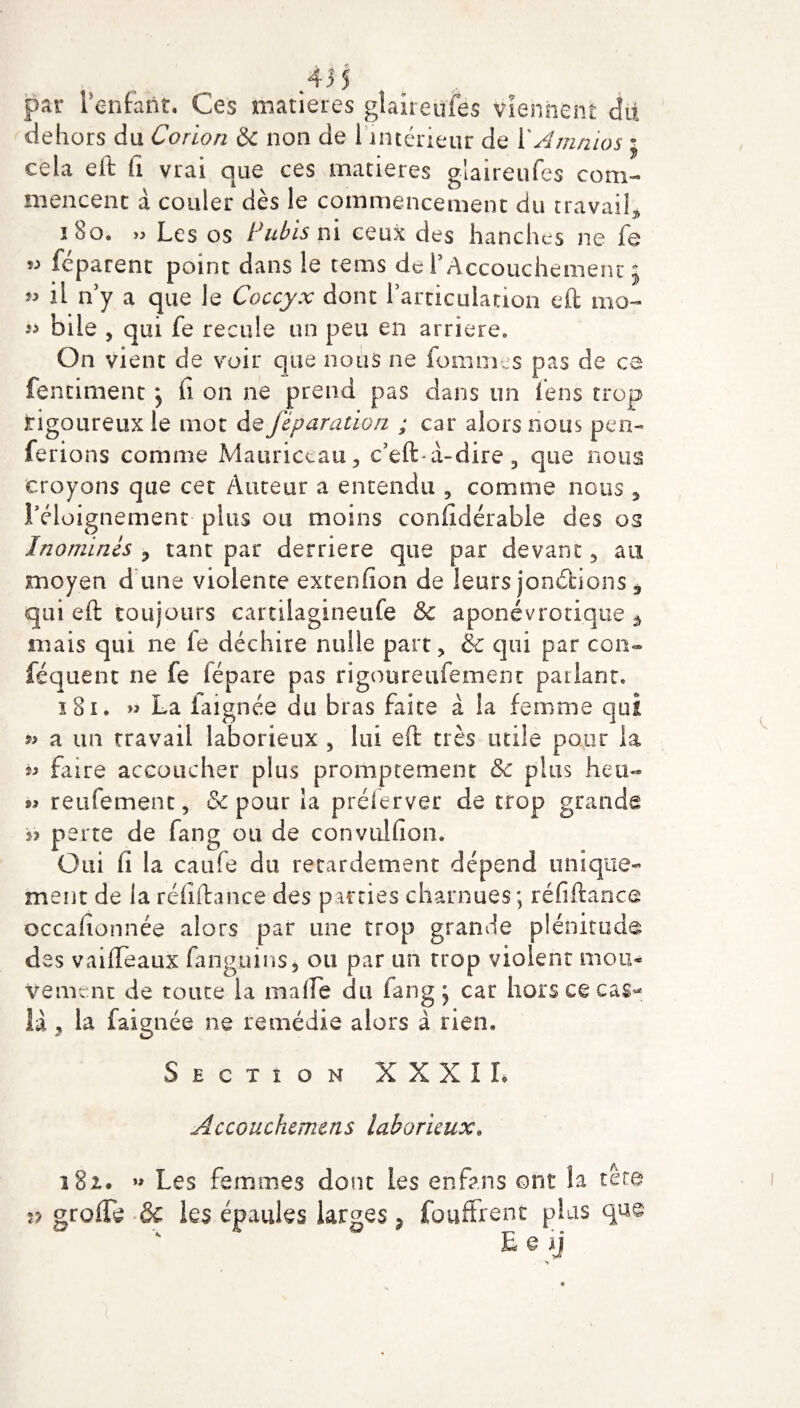 par l’enfaût. Ces matières gîaireufes viennent dit dehors du Corion & non de 1 intérieur de VAmnios j cela eft h vrai que ces matières glaireufes com¬ mencent à couler dès le commencement du travail, 180. » Les os Pubis ni ceux des hanches ne fe « féparent point dans le tems de T Accouchement j il n’y a que le Coccyx dont l’articulation eft mo- bile , c]ui fe recule un peu en arriéré. On vient de voir que nous ne fouîmes pas de ce fentiment } fi on ne prend pas dans un fens trop tigoureux le mot de féparation ; car alors nous pen- ferions comme Mauriccau, c’eft à-dire, que nous croyons que cet Auteur a entendu , comme nous , l'éloignement- plus ou moins considérable des os Inommes 3 tant par derrière que par devant, au moyen d une violente extenfion de leurs jonctions 3 qui eft toujours cartilagineufe &c aponévrotique â mais qui ne le déchire nulle part, & qui par con¬ séquent ne fe fépare pas rigotireufemenr parlant, 181. » La faignée du bras faite à la femme qui » a un travail laborieux , lui eft très utile pour la 2* faire accoucher plus promptement & pins heu- 99 reufement, & pour la préierver de trop grande ii perte de fang ou de convulfion. Oui fi la caufe du retardement dépend unique¬ ment de la réfiftance des parties charnues ; réfiftance occafionnée alors par une trop grande plénitude des vaifteaux fangums, ou par un trop violent mon* Vemcnt de toute la ma (le du fang j car hors ce cas-» là , la faignée ne remédie alors à rien. Section XXXII. Accouchemcns laborieux. 13 A i8z. » Les femmes donc les en fan s ont la tete » grofle & les épaules larges, fouffrent plis que E e ii