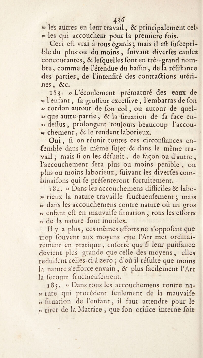 »> les autres en leur travail, &c principalement ceb les qui accouchent pour la première fois. Ceci eft vrai à tous égards j mais il eft fufcepti- bledu plus ou du moins , fuivant diverfes caufes concourantes, & lesquelles font en très-grand nom¬ bre , comme de l'étendue du badin, de la réfiftance des parties, de i’intenfité des contractions utéri¬ nes , &c. 183. » L'écoulement prématuré des eaux de *> F enfant, fa groffeur exceffive, l'embarras de fon » cordon autour de fon col, ou autour de quel- que autre partie, 8c la fituation de fa face en- 5^ deffus, prolongent toujours beaucoup Fa ce ou- « chement, & le rendent laborieux. Oui, fi on réunit tontes ces circonftances en- femble dans le même fujet & dans le même tra¬ vail j mais Ci on les défunit, de façon ou d'autre, l'accouchement fera plus ou moins pénible , ou plus ou moins laborieux, fuivant les diverfes com¬ binai fo ns qui fe préfenteront fortuitement. 184. « Dans les accouchemens difficiles & labo- wrieux la nature travaille fruétueufement ; mais dans les accouchemens contre nature où un gros « enfant eft en mauvaife fituation , tous les efforts de la nature font inutiles. Il y a plus, ces mêmes efforts ne s’oppofent que trop fouvent aux moyens que l'Art met ordinai¬ rement en pratique, enforte que fi leur puiffance devient plus grande que celle des moyens, elles reduifent celles-ci a zéro 5 d'où il réfulte que moins ja nature s’efforce envain , 8c plus facilement F Art la fecourt fruCtueufement. 185. » Dans tous les accouchemens contre na- î> tare qui procèdent feulement de la mauvaife fituation de l’enfant, il faut attendre pour le « tirer de la Matrice , que fon orifice interne fok