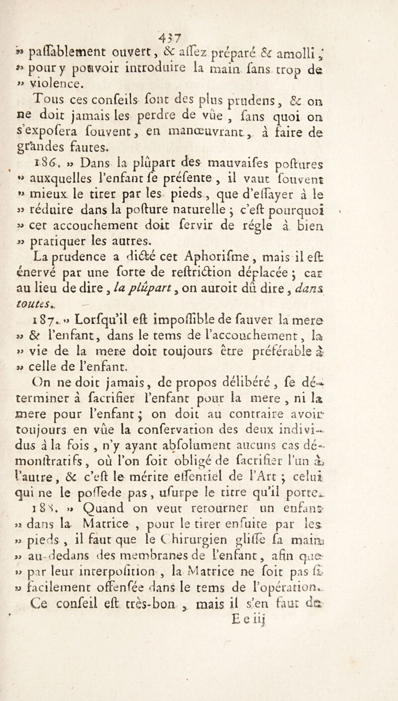 457 *» paiïablement ouvert, $c aflez préparé & amolli ; * pour y pouvoir introduire la main fans trop de » violence. Tous ces confeils font des plus putdens, & on ne doit jamais les perdre de vue , fans quoi on s’expofera fouvent, en manœuvrant, à faire de grandes fautes. « Dans la plupart des mauvaifes poftures *# auxquelles l’enfant fe préfente , il vaut fouvent ” mieux le tirer par les pieds, que d’eiïayer à le « réduire dans la pofture naturelle > c’eft pourquoi « cet accouchement doit fervir de régie à bien « pratiquer les autres. La prudence a diéfcé cet Aphorifme , mais il eft énervé par une forte de reftriétion déplacée ; car au lieu de dire , la plupart, on auroit dû dire , dans toutes*, 187,.» Lorfqufil eft impoftible de fauver la mere « & l’enfant, dans le tems de raccouchement, la vie de la rnere doit toujours être préférable è « celle de l’enfant. On ne doit jamais, de propos délibéré, fe dé-* terminer à facrifier l’enfant pour la mere , ni la mere pour l’enfant $ on doit au contraire avoir toujours en vue la confervation des deux indivi¬ dus â la fois , n’y ayant abfoiument aucuns cas dé- monftratifs, où l’on foit obligé de facrifier Tan à, l’autre, ôc c’eft le mérite elfe-miel de l’Art ; celui qui ne le podede pas , ufurpe le titre qu’il porte,.. 18 s. »» Quand on veut retourner un enfant « dans la Matrice , pour le tirer enruite par les » pieds , il faut que le C hirurgien gliiTe fa main? » au dedans des membranes de l’enfant, afin que- » parleur mrerpoiinon , la Matrice ne foit pas & ij facilement ofFenfée dans le tems de 1 opération. Ce confeii eft très-bon 5 mais il s’en faut da- E e iij