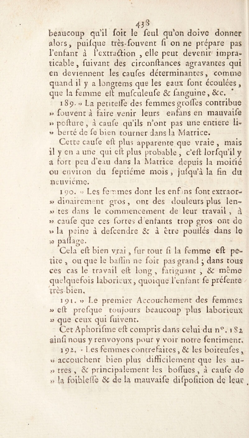 / ^ 433 beaucoup qu il foie le feul qu'on doive donner alors 3 puifqtie très*fouvent fi on ne prépare pas l’enfant à Fextra&ion 5 elle peut devenir impra¬ ticable , fui vaut des circonftances agravantes qui en deviennent les caofes déterminantes 5 comme quand il y a longtems que les eaux font écoulées, que la femme elf mufculeufe & fanguine, Sec. 189. La pentelfe des femmes grofles contribue si fou vent à faire venir leurs enfans en mauvaife sï pofture 5 a caufe qu'ils n'ont pas une entière li« ^ bercé de fe bien tourner dans la Matrice. Cette caufe eft plus apparente que vraie , mais il y en a une qui eft plus probable 3 c'eft lorfqu’il y a fort peu d’eau dans la Matrice depuis la moitié ou environ du feptiéme mois , jufqu à la fin du neuvième. 190. *s Les femmes dont les enfms font extraor- » dinairement gros 5 ont des douleurs plus len- ^ tes dans le commencement de leur travail 3 à ^ caufe que ces fortes d enfants trop gros ont d@ « la peine à defçendre & à être poulies dans 1© n pafïage. Cela eft bien vrai y fur tout fi la femme eft pe¬ tite ^ ou que le baffin ne foit pas grand • dans tous ces cas le travail eft long , fatiguant 5 & même quelquefois laborieux 5 quoique l’enfant fe prélente très bien, 191. » Le premier Accouchement des femmes » eft prefque toujours beaucoup plus laborieux 1» que ceux qui fuivent. Cet Aphorifme eft compris dans celui du n°. \ Si iînfi nous y renvoyons pour y voir notre fentimenr. 1 ■» Les femmes contrefaites 3 & les boiteufes 5 w accouchent bien plus difficilement que les au- très 3 & principalement les boffues 3 à caufe de « la foiblelie & de la mauvaife difpofition dç Um