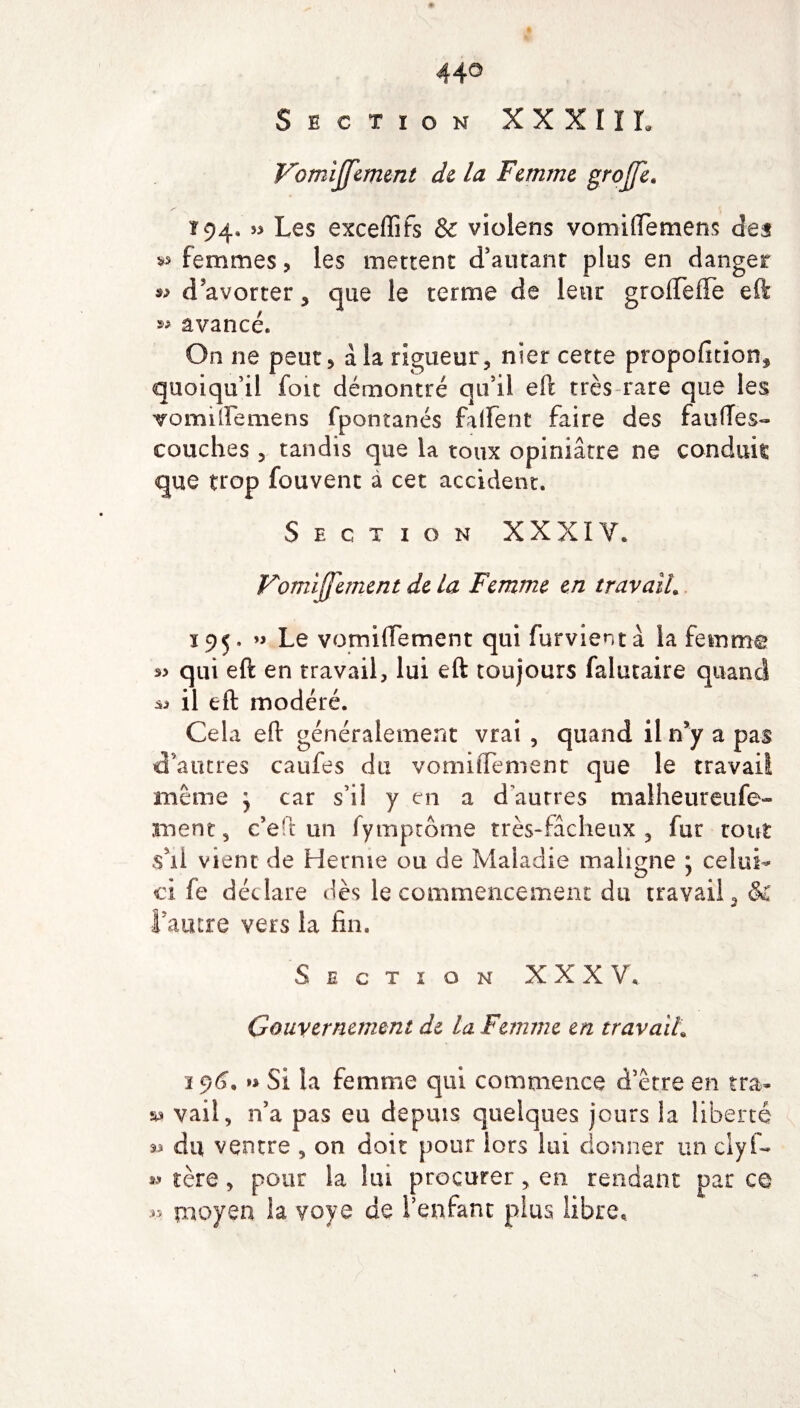 44° Section XXXIII. Vomijfement de la Femme groffe. Î94* » Les exceffifs & violens vomiftemens des vs femmes* les mettent d'autant plus en danger *> d'avorter , que le terme de leur grofteffe eft « avancé. On ne peut* à la rigueur, nier cette proportions quoiqu'il foit démontré qu'il eft très rare que les vomiftemens fpontanés falfent faire des faufTes- couches * tandis que la toux opiniâtre ne conduis que trop fouvenc à cet accident. Section XXXIV. Vomijjement de la Femme en travail. 195. » Le vomiftement qui furvientà la femme qui eft en travail, lui eft toujours falucaire quand il eft modéré. Cela eft généralement vrai , quand il n'y a pas d’autres caufes du vomiftement que le travail meme \ car s’il y en a d’autres malheureufe- ment, c’eft un fympcôme très-fâcheux, fur tout s’il vient de Hernie ou de Maladie maligne ; celui- ci fe déclare dès le commencement du travail, & l’autre vers la fin. Section XXXV, Gouvernement de la Femme en travail\ 296, » Si la femme qui commence d’être en tra- sa vail, n’a pas eu depuis quelques jours la liberté « du ventre , on doit pour iors lui donner un elyf- s.1» tère * pour la lui procurer, en rendant par ce *,> moyen la yoye de l’enfant plus libre.