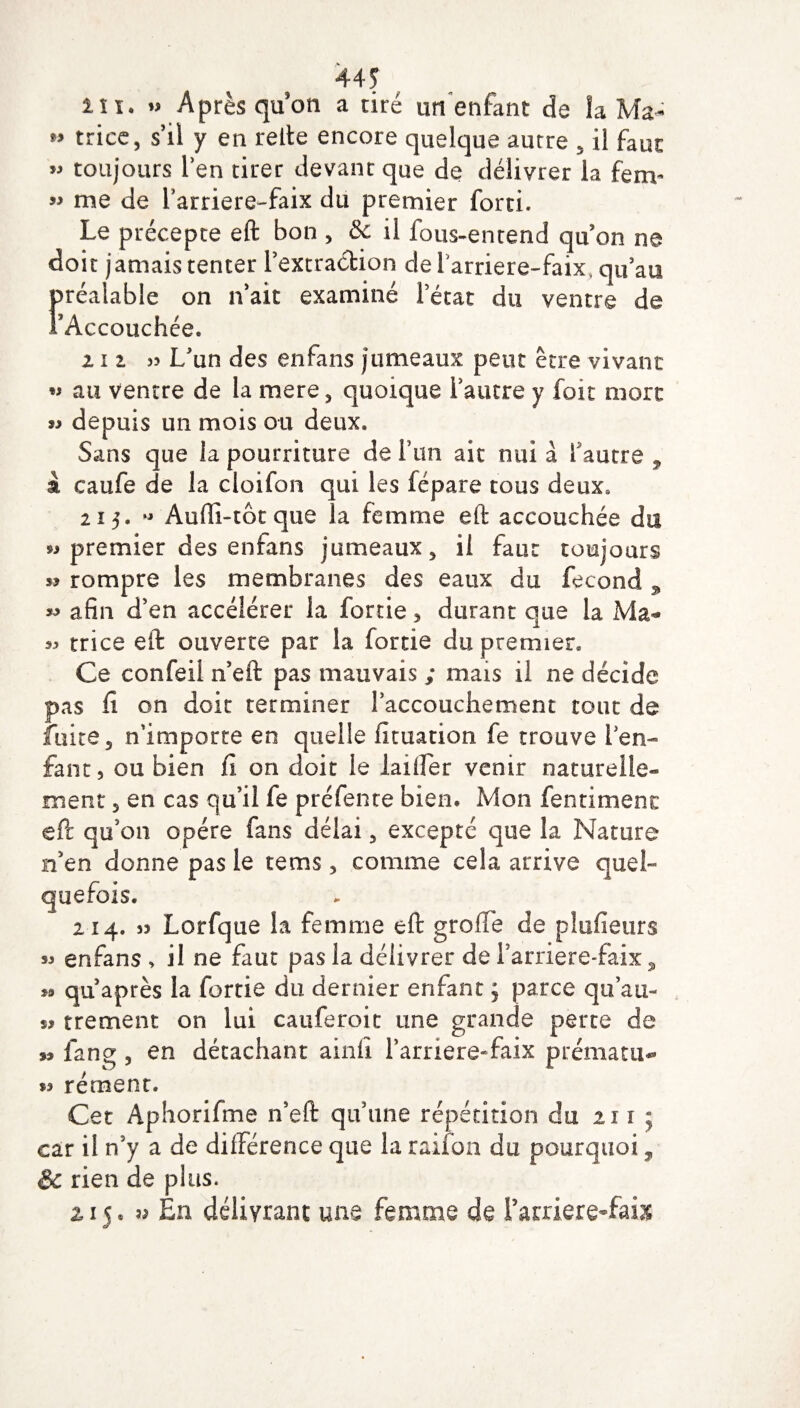 44? in. » Après qu’on a tiré un enfant de la Ma- *» trice, s’il y en relie encore quelque autre . il faut » toujours l’en tirer devant que de délivrer la fem- » me de l’arriere-faix du premier forti. Le précepte eft bon , & il fous-entend qu’on ne doit jamais tenter Pextra&ion de l'arriere-faix, qu'au Préalable on n’ait examiné l'état du ventre de Accouchée. m 33 L'un des enfans jumeaux peut être vivant w au ventre de la mere, quoique l’autre y foit mort « depuis un mois ou deux. Sans que la pourriture de l’un ait nui à 1 autre ? à caufe de la cloifon qui les fépare tous deux. 215 • ,J Au(li-tôt que la femme eft accouchée du « premier des enfans jumeaux, il faut toujours s? rompre les membranes des eaux du fécond 9 afin d’en accélérer la fortie , durant que la Ma** 33 trice eft ouverte par la fortie du premier* Ce confeil n’eft pas mauvais ; mais il ne décide pas fi on doit terminer l’accouchement tout de fuite, n’importe en quelle fîtuation fe trouve l’en¬ fant, ou bien il on doit le laifter venir naturelle¬ ment , en cas qu’il fe préfente bien. Mon fentimenc eft qu’on opère fans délai, excepté que la Nature n’en donne pas le tetns, comme cela arrive quel¬ quefois. 214. 33 Lorfque la femme eft greffe de plufieurs 33 enfans , il ne faut pas la délivrer de l’arriere-faix, 39 qu’après la fortie du dernier enfant ; parce qu’au- S3 trement on lui cauferoit une grande perte de s» fang , en détachant ainlï Farriere-faix prématu- 53 rément. Cet Aphorifme n’eft qu’une répétition du 211 ; car il n’y a de différence que la raiion du pourquoi, & rien de plus. 215. « En délivrant une femme de Parriere-faiæ