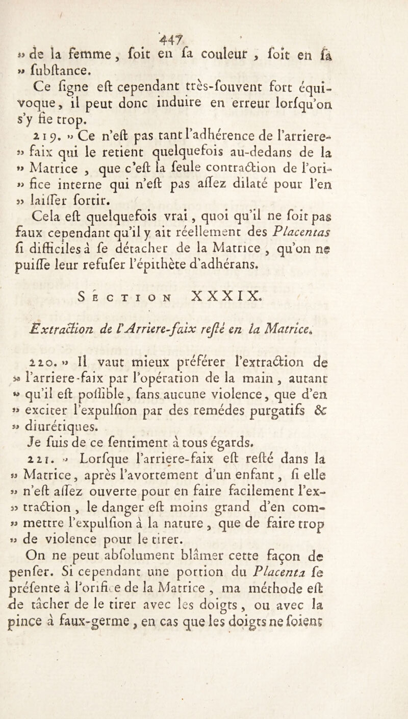 *> de la femme, foit en fa couleur , foît en Fa « fubftance. Ce ligne eft cependant très-fouvent fort équi¬ voque , il peut donc induire en erreur lorfquon s’y lie trop. 11 9, Ce n’eft pas tant l’adhérence de l’arriéré- » faix qui le retient quelquefois au-dedans de ia *> Matrice , que c’eft ia feule contraction de i ori- « fice interne qui n’eft pas affez dilaté pour l’en lailfer forcir. 7 Cela eft quelquefois vrai, quoi qu’il ne foit pas faux cependant qu’il y ait réellement des Placentas fi difficiles à fe détacher de la Matrice , qu’on ne puifle leur refufer l’épithète d'adhérans. Section XXXIX. Extraction de £ Arriéré-faix refé en la Matrice* 110. » îî vaut mieux préférer l’extraétion de * i’arriere-faix par l’opération de la main , autant qu’il eft polîible, fans aucune violence, que d’en exciter l’expulfion par des remèdes purgatifs & ** diurétiques. Je fuis de ce fentiment à tous égards. z 11. - Lorfque l’arriere-faix eft refté dans la w Matrice, après l’avortement d’un enfant, fi elle ^ n’eft allez ouverte pour en faire facilement l’ex- w 33 33 33 n eit allez ouverte pour en faire facilement 1 ex¬ traction , le danger eft moins grand d’en com¬ mettre l’expulfion à la nature , que de faire trop « de violence pour le tirer. On ne peut abfolument blâmer cette façon de penfer. Si cependant une portion du Placenta fe préfente â forifi e de la Matrice , ma méthode eft de tâcher de le tirer avec les doigts , 011 avec la o \ pince à faux-germe, en cas que les doigts nefoiens