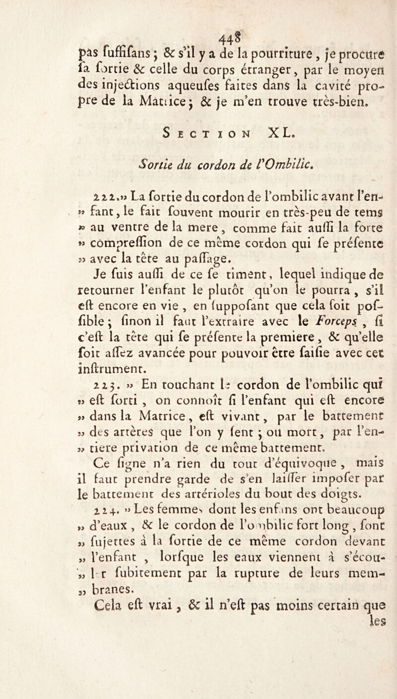 44§ pas fuffifans ; & s'il y a de la pourriture, je procure la fortie & celle du corps étranger, par le moyeu des injeétions aqueufes faites dans la cavité pro¬ pre de ia Matrice j 8c je m’en trouve très-bien» Section XL. Sonic du cordon de P Ombilic* 11 !•»> La fortie du cordon de l’ombilic avant Fen- ?» fant, le fait fouvent mourir en très-peu de tems » au ventre de la mere, comme fait aufli la forte » cômpreffion de ce meme cordon qui fe prélente 53 avec la tête au paflagê. Je fuis aufli de ce fe riment, lequel indique de retourner l’enfant le plutôt qu’on le pourra , s’il eft encore en vie , en iuppofant que cela foie pof* fibie ; finon il faut l’extraire avec le Forceps , Ci e’eft la tète qui fe préfentc la première , & qu elle foit affez avancée pour pouvoir être faille avec cet inftrument. 215* En touchant U cordon de l’ombilic qui eft forti , on connoît fi l’enfant qui eft encore » dans la Matrice, eft vivant, par le battement 33 des artères que l’on y lent j otl mort, par Fen- w tiere privation de ce même battement» Ce ligne n’a rien du tout d’équivoque , mais il faut prendre garde de s en lailTèr impofer par le battement des artérioles du bout des doigts. 114. » Les femmes dont lesenfans ont beaucoup » d’eaux , 8c le cordon de l’o ubilic fort long , font 33 fuj ettes a la fortie de ce même cordon devant „ l’enfant , lorfque les eaux viennent à s’écou- 33 1 r fubitement par la rupture de leurs mem¬ branes. Cela eft vrai 7 8c il n’eft pas moins certain que les 53