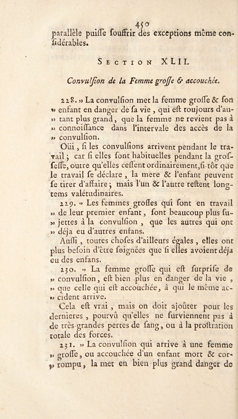 „.45a parallèle puiffe foufFrir des exceptions meme cou- fidérables# Section X L I L Convulfion de la Femme greffe & accouchée. U?.» La convulfion met la femme groffe & fori enfant en danger de fa vie , qui eft toujours d’au- as tant plus grand, que la femme ne revient pas à n connoiffance dans l’intervale des accès de la 9t convulfion. Oui, fi les convulfions arrivent pendant le tra¬ vail j car fi elles font habituelles pendant la grof¬ fe (Fe, outre qu’elles ceffent ordinairement,fi-tôt que le travail fe déclare , la mere & l’enfant peuvent fe tirer d’affaire j mais l’un & l’autre relient long- tems valétudinaires. 229. »> Les femmes groffes qui font en travail *3 de leur premier enfant, font beaucoup plus fu- >9 jettes à la convulfion , que les autres qui ont 53 déjà eu d’autres enfans. Àuffi , toutes chofes d’ailleurs égales , elles ont plus befoin d’être foignées que fi elles avoientdéja eu des enfans. 230. » La femme greffe qui eft furprife de 33 convulfion, eft bien plus en danger de la vie , 33 que celle qui eft accouchée, à qui le même ac- *3 cident arrive. Cela eft vrai , mais on doit ajoûter pour les dernieres , pourvu quelles ne furviennent pas à de très-grandes pertes de fang, ou à la proftration totale des forces. 231. » La convulfion qui arrive à une femme groffe, ou accouchée d’1111 enfant mort & cor- p rompu j, la met eu bien plus grand danger de