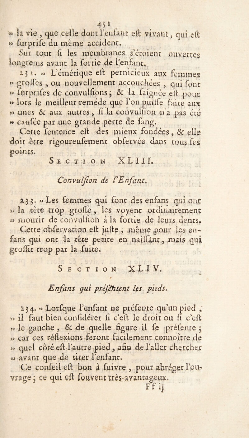 45 * * la vie , que celle dont l'enfant eft vivant, qui eft « furprife du meme accident* Sur tout fi les membranes s’étoient ouvertes iongtems avant la fortie de Fenfant.. i J i. » L’émétique eft pernicieux aux femmes » grofles , ou nouvellement accouchées , qui font furprifes de convulfions^ & la faignée eft pour ** lors le meilleur remède que Ton prude faire aux unes <$e aux autres, fi la convulfion na pas été w caufée par une grande perte de fang. Cette fentence eft des mieux fondées 5 & elfo doit être rigoureufement obfervée dans tous fes points. Section X LIIL Convuljîon de VEnfant* £33, » Les femmes qui font des enfans qui ont la tète trop grofte > les voyenc ordinairement » mourir de convulfion à la fortie de leurs dents. Cette obfervation eft jufte , même pour les en- fans qui ont la tête petite en naiffànc, mais qui groffit trop par la fuite» Section X L I V* m Enfans qui ptéflhunt les pieds« 254, » Lorfque l'enfant ne préfente qu'un pied fî il faut bien confidérer fi c’eft le droit ou fi c’eft le gauche 5 & de quelle ligure il fe préfente j » car ces réflexions feront facilement connoître de « quel coté eft rature pied 5 afin de Failer chercher « avant que de tirer F enfant. Ce confeil eft bon à fuivre 3 pour abréger f ou¬ vrage; ce qui eft fouvent très avantageux, ' ’ * Ffij