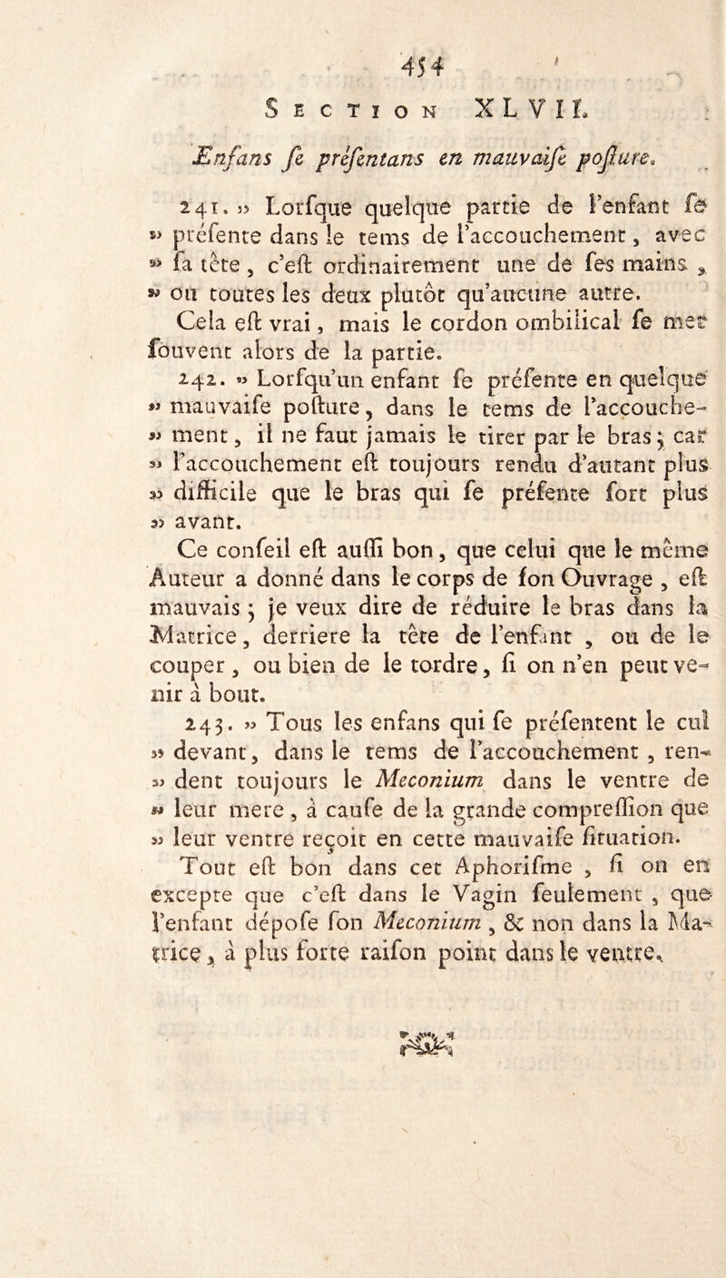 454 1 . . . Section XLVIL > Enfans fe préfintans en mauvaife pofiure« 241,55 Lorfque quelque partie de l'enfant fe préfente dans !e tems de l'accouchement, avec 9> fa tête 3 c’eft ordinairement une de fes mains * * ou toutes les deux plutôt qu'aucune autre. Cela eft vrai, mais le cordon ombilical fe met fbiivent alors de la partie, 242. » Lorfquun enfant fe préfente en quelque mauvaife pofture, dans le tems de l'accouche- 9» ment 3 il ne faut jamais le tirer par le bras3 car ** l'accouchement eft toujours rendu d'autant plus difficile que le bras qui fe préfente fort plus avant. Ce confeil eft auffi bon , que celui que le même Auteur a donné dans le corps de fon Ouvrage 5 eft mauvais 3 je veux dire de réduire le bras dans la Matrice, derrière la tête de l’enfant , ou de le couper 3 ou bien de le tordre, fi. on n’en peut ve¬ nir à bout, 243. » Tous les enfans qui fe préfentcnt le cul 3* devant, dans le tems de l'accouchement , ren-* dent toujours le Méconium dans le ventre de « leur mere , à caufe de la grande compreffion que 33 leur ventre reçoit en cette mauvaife fituation. Tout eft bon dans cet Aphorifme , fi on en excepte que c’eft dans le Vagin feulement , que l'enfant dépofe fon Méconium , & non dans la Ma-* tricç, a plus forte raifon point dans le ventre*