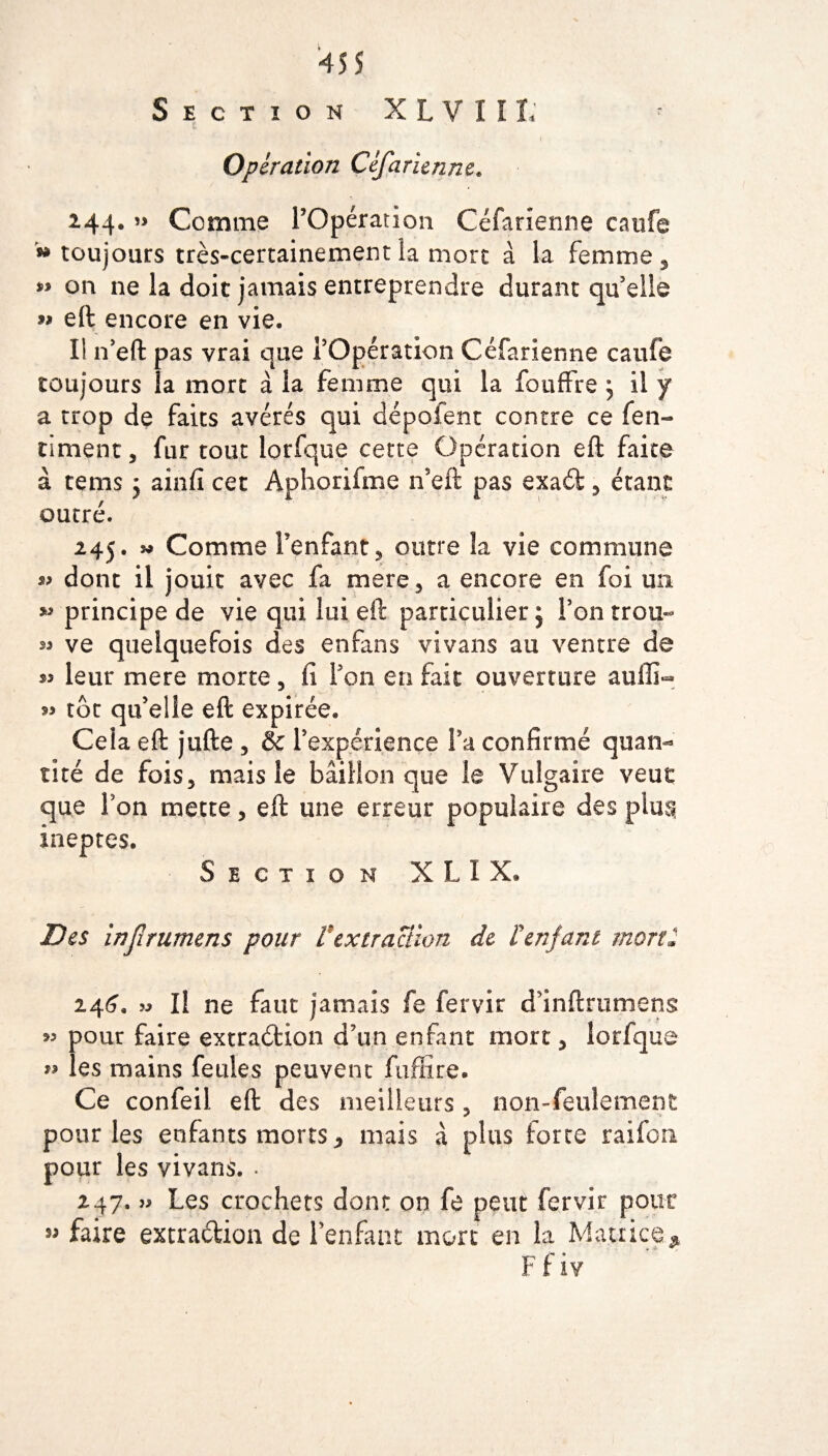 Section X L V I î L Opération Céfarienne. 244. « Comme POpération Céfarienne caufe ** toujours très-certainement îa more à la femme , on ne la doit jamais entreprendre durant qu'elle w eft encore en vie. Ii n’eft pas vrai que POpération Céfarienne caufe toujours la mort à la femme qui la foudre ; il y a trop de faits avérés qui dépofent contre ce fen- timent, fur tout lorfque cette Opération eft faite à tems ; ainfï cet Aphorifme n’eft pas exad 5 étant outré. 245. « Comme l’enfant, outre la vie commune 3» dont il jouit avec fa mer g , a encore en foi un *> principe de vie qui lui eft particulier; Ton trou- 25 ve quelquefois des en fan s vivans au ventre de s* leur mere morte, ii Pon en fait ouverture auffi- « tôt qu’elle eft expirée. Ceia eft jufte , & l’expérience Pa confirmé quan¬ tité de fois5 mais le bâillon que le Vulgaire veut que Pon mette, eft une erreur populaire des plus* ineptes. Section XL1X. Des inf rumens pour Vextraction de l'enfant mort2 244. » Il ne faut jamais fe fervir d’inftrumens 22 pour faire extraéHon d’un enfant mort y lorfque 22 les mains feules peuvent fuflïre. Ce confeil eft des meilleurs , non-feulement pour les enfants morts ^ mais à plus forte raifon pour les vivans. . 247. J2 Les crochets dont on fe peut fervir pour ” faire extraction de l’enfant mort en la Matrice* F f iv