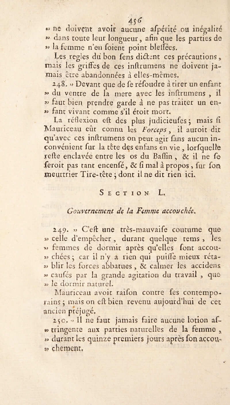 . . 45s ** ne doivent avoir aucune afpçrité ou inégalité *> dans toute leur longueur, afin que les parties de 9* la femme n’en foient point blefiées. Les régies du bon fens didkent ces précautions » niais les griffes de ces inftrumens ne doivent ja¬ mais Être abandonnées à elles-mêmes, 248. » Devant que de fe réfoudre à tirer un enfant s> du ventre de la mers avec les inftrumens , il faut bien prendre garde à ne pas traiter un en- fant vivant comme s’il était mort. La réflexion eft des plus judiçieufes ; mais fî ÎVÎainiceau eût connu les Forceps, il auroit dit qu’avec ces inftrumens 011 peut agir fans aucun in¬ convénient fur la tête des enfans en vie , lorfquelfe refte enclavée entre les os du Badin , & il ne fb ieroit pas tant encenfé, & fi mal à propos > fur foa meurtrier Tire-tête } dont ii ne dit rien ici. Section L. Gouvernement de la Femme accouchée. 249. » Ceft une très-mauvaife coutume que s> celle d’empêcher , durant quelque rems , les femmes de dormir après qu’elles font accou- chées * car il n’y a rien qui puifie mieux réta- v blir les forces abbatues , & calmer les accidens caillés par la grande agitation du travail , que » le dormir naturel. Mauriceau avoir raifon contre fes contempo¬ rains ; mais 011 eft bien revenu aujourd'hui de cet ancien préjugé. 25c. o II ne faut jamais faire aucune lotion af- tringente aux parties naturelles de la femme a ^ durant les quinze premiers jours après fon accota w chement*