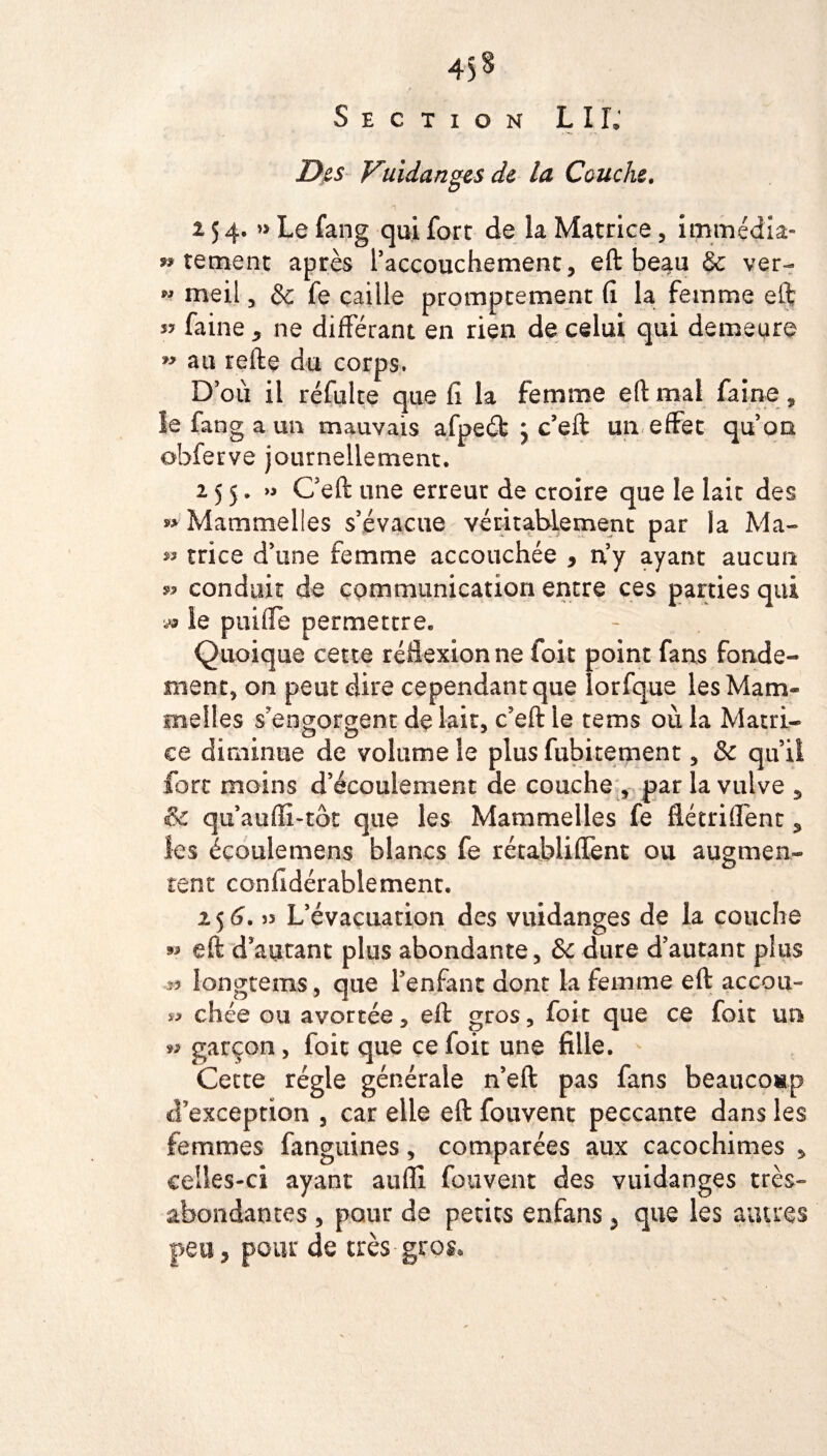 Section LIL Des Vuidanges de la Couche. A 254. » Le fang qui fore de la Matrice, immédia- » tement après l’accouchement, eft beau & ver- » meil , & fe caille prompeement fi la femme eft s? faine * ne différant en rien de celui qui demeure » au refte du corps. D’où il réfulte que fi la femme eft mal faîne, le fang a un mauvais afpeét } c’eft un effet qu’on obferve journellement. 255. Ceft une erreur de croire que le lait des » Mammelles s’évacue véritablement par la Ma- » trice d’une femme accouchée 9 n’y ayant aucun » conduit de communication entre ces parties qui vt le paille permettre. Quoique cette réflexion ne fait point fans fonde¬ ment, on peut dire cependant que lorfque les Mam¬ melles s’engorgent de lait, c’eft le tems où la Matri¬ ce diminue de volume le plus fubitement, & qu’il fort mains d’écoulement de couche , par la vulve , & qu auffi-tôt que les Mammelles fe flétriflént, les écoulemens blancs fe rétablirent ou augmen¬ tent confidérablement. 2 5 6. )5 L’évacuation des vuidanges de la couche eft d’autant plus abondante, &c dure d’autant plus » longtems, que l’enfant dont la femme eft accou- chée ou avortée, eft gros, foit que ce foit un 99 garçon , foit que ce foit une fille. Cette régie générale n’eft pas fans beaucoup d’exception , car elle eft fouvent peccante dans les femmes fanguines, comparées aux cacochimes , celles-ci ayant aufli fouvent des vuidanges très- abondantes , pour de petits enfans , que les autres peu, pour de très gros.