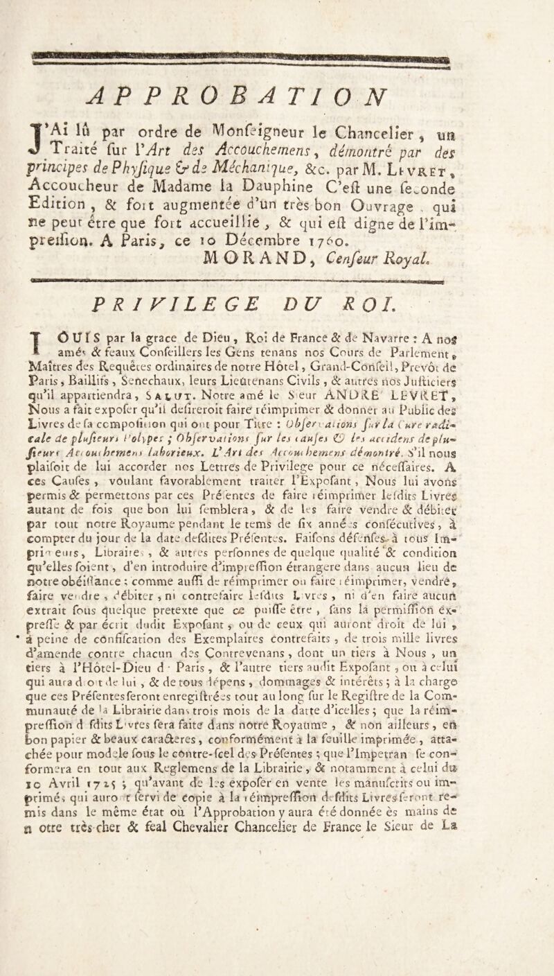 J*Aî lu par ordre de Monfeigneur le Chancelier * un Traité fur Y Art des AcCôuchemens, démontré par des principes dePhyJiqus ifde Méchanique, &c. parM. Livret , Accoucheur de Madame la Dauphine C’eft une fécondé Edition, 8c foit augmentée d’un très bon Ouvrage . qui îie peur être que fort accueillie ^ & qui eft digne de i’im* preillon. À Paris > ce 10 Décembre 1760. MORAND, Cenfeur Royale PRIVILEGE DU ROI. Tô U ï S par îa grâce de Dieu , Roi de France 8c de Navarre : A nos amés 8( féaux Confeiilers les Gens tenans nos Cours de Parlement 9 Maîtres des Requêtes ordinaires de notre Hôtel, Grand-Côrifeil, Prévôt de Pa ris, Baillifs , Sénéchaux, leurs Lieûtenans Civils, 8c autres nos Juiticierg qu’il appartiendra, Salut. Notre amé le S eur AN DUE LEVilET, Nous a fait expofer qu’ii ddireroit faire réimprimer 8c donner au Public des Livres de fa ccmpoliuon qui ont pour Titre : Objet i aiions fur la Cure radi* €ale de plufieun l’olypes ; Objérvationr jur tes iauje.i CO Us uctidens dcp/u™ firurr Ac<om formen t laborieux. V Art des 4ccoui foemens démontré. il nous plaifoit de lui accorder nos Lettres de Privilège pour ce nécelfaires. A ces Caufes > voulant favorablement traiter PÉxpofant, Nous lui avons permis & permettons par ces Pré entes de faire léimprimer lefdits Livres autant de fois que bon lui femblera 3 & de les faire vendre 8c débitée par tout notre Royaume pendant le tems de fix années confécutives, à compter du jour de la date defdites Préfentes. Faifons défenfes~-à tous l;n- pri^ eurs» Libraires , 8c autres perfonnes de quelque qualité '8c condition qu’elles foient, d'en introduire d’imprefRon étrangère dans aucun lieu de notre obérante ; comme aufïi de réimprimer ou faire i éimprimer, vendre, faire vendre, débiter , ni contrefaire lefdits Livres, ni d'en faire aucun extrait fous quelque pretexte que ce puiATe être , fans là permifïîôn ëx« prellé & par écrit dudit Expofant, ou de ceux qui auront droit de lui „ * à peine de cOnfifcation des Exemplaires contrefaits , de trois mille livres d’amende contre chacun des Çonrrevenans , dont un tiers à Nous , un tiers à l’Hôtel-Dieu d * Paris, de l’autre tiers audit Expofant , ou 3 celui qui aura dot de lui , 8c de tous iépens , dommages 8c intérêts ; a la charge que ces Préfentes feront enregiftrées tout au long fur le Regiftre de la Com¬ munauté de Librairie dans trois mois de la datte d’icelles; que la réim- prelïion d fdits L'vres fera faite dans nôtre Royaume , 8t non ailleurs, en bon papier 8c beaux cara&eres , conformément à la feuille imprimée , atta¬ chée pour modèle fous le contre-feel des Préfentes ; que l’Impetran fe con¬ formera en tout aux Reglemens de la Librairie , & notamment à celui du io Avril *7 2.s ; qu’avant de les expofer en vente les manuferits ou im¬ primés qui auro t fervi de copie à la téimpreflîon dcfdits Livres feront re¬ mis dans le même état où l’Approbation y aura été donnée ès mains de £i otre très cher Sc féal Chevalier Chancelier de France le Sieur de La