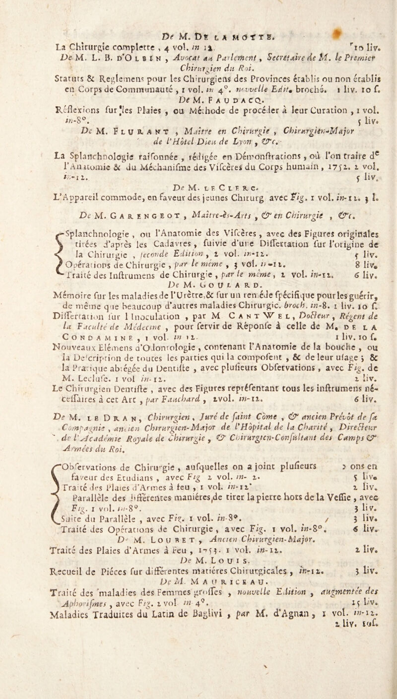 la Chirurgie complette , 4 vol. m rro îiv. De M. L. B. d’O l b l h , Avocat an Parlement, Secrétaire de M. te Premier Chirurgien du Roi, Stators St Reglement pour les Chirurgiens des Provinces établis ou non établis en Corps de Communauté , 1 voî. m 40. nouvelle EshU broché. î liv. 10 f. De M, F a u d a CQ. Réflexions fur 'les Plaies , ou Méthode de procédera leur Curation , 1 vol. in-8°. 5 liv® De M. F lu R. A N T , Maître en Chirurgie , Chirurgièn-M ajor de P Motel Di-eu de Lyon , ZTc. La Spîanchnologie raifonnée , rédigée en Détronftrations , où l’on traire de P Anatomie ôc du Méchanifme des Vifcères du Corps humain „ 17 52.. 1 vol* in-iz.. f liv. De M- L E C L U c. L’Appareil commode, en faveur des jeunes Chirurg avec Fig» î vol. in- s u $ L De M. Garengeot , Maître-ès-Arts , & en Chirurgie , •Splanchnologie , ou l’Anatomie des Vifcères, aveG des Figures originales tirées d’après les Cadavres , fuivie d’ure Diftertation fur l’origine de la Chirurgie , fécondé Edition , 1 vol. in* 11.  j üv. Opérations de Chirurgie , par le meme , $ vôl. 8 liv® Traité des Inftrumens de Chirurgie , par le meme , 1 vol. hî-ïi. 6 liv® De M. GOIUA RD. Mémoire fur les maladies de i’ürètre,& fur un remède fpécifîque pour les guénrf de même que beaucoup d’aucres maladies Chirurgie, hroch. in-8. 1 liv. 10 C Diflertation fur 1 Inoculation , par M C antWel, DoReur , Régent de la Faculté de Médecine , pour fervir de Rêponle à celle de M« de la CONDAMINF. , ? vol WM. I llV. ÏO f* Nouveaux Elémens a’Odomoîogie , contenant l’Anatomie de îa bouche , ou la De-'criprion de toutes les parties qui la compofent , èc de leur ulage j & la Pratique abrégée du Denufte , avec plusieurs Obfetvations, avec Fig. de M. Leclufe. 1 vol in- 12,. 1 liv. Le Chirurgien Dentifte , avec des Figures repréfentant tous les inftrumens né- CeiTaires à cet Arc 3 par Fauchard , tvol. in-il. 6 liv. De M. le Dra n, Chirurgien , Juré de faint Corne , & ancien Prévôt de fa Compagnie , an tien Chirurgien-Major de P Hôpital de la Charité, Directeur A ch P Académie Royale de Chirurgie , C C birurgi c n- C onfallant des Camps & Armées du Roi. ‘Obfervations de Chirurgie , aufquelles on a joint plufleurs J ors en faveur des Etudians , avec Fig 1 vol. m- i» 5 üv® Traité des Plates d’Armes à feu , 1 vol in-si' 1 liv. Parallèle des Afférentes maniéres(de tirer la pierre hors delà Veflie , avec F/g. 1 vol. m-8°. _St).ite du Parallèle , avec Fiç. ï vol. in-89. 'Traité des Opérations de Chirurgie , avec Fig. 1 vol. in-8 D M. Lo u RE T , Ancien Chirurgien-Major* Traité des Plaies d’Armes à feu , 1-753. 1 vol. in-i%» De M. L o u 1 s. Recueil de Pièces fur différentes matières Chirurgicales , De M. Mauriceaü. Traire des 'maladies des Femmes grnffes , nouvelle Edition Aphonfries , avec Fig. 1 vol m 4°. Maladies Traduites du Latin de Baglivi , par M. d’Agnan O 3 Üv® 5 H va € ÜV® in-l Le 5 liv animent ce des 15 ÜV. l vol. in-11» “L liy« Soft