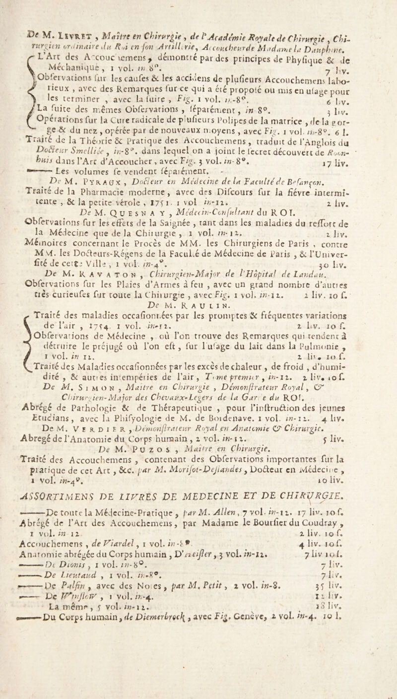 V Méchanique , i vol. ni 8°. y },v^ ^Observations fur les caufes & les accidens de plufieurs Accouchemens Uho- J lieux , avec des Remarques fur ce qui a été propolé ou mis en uiage pour > ffs terminer , avec la luire , Fig. i vol. o.-8°. ° 6 }iV<( y La fuite des mêmes Obfervarions , (éparçment, in 8°. 3 liv. f Opérations fur la Cure radicale de piufieurs Polipesde la matrice , de la gor- S'' ge & du nez , opérée par de nouveaux moyens , avec Fig. i vol. 6 l. Traité de la Théorie & Pratique des Accouchemens, traduit de l’Anglois du Dothur Smcllicc , in-8°. dans lequel on a joint le fecret découvert de Row buis dans l’Arc d’Accoucher , avec Fig. 3 vol. in-8°. l7 Rv# mm-Les volumes revendent légalement. De M. P y fc A (j x , DoSeur en Médecine de la Faculté de B? fançcn. Traité de la Pharmacie moderne , avec des Difcours fur la £évre internai- tente , & la petite vérole , 17T 1 - 1 vol in-11. 1 Ry. De M. Quesna y , Médecin-Ccnfultant du RO T. Obfervations fur les effets de la Saignée , tant dans les maladies du refïott de la Médecine que de la Chiiurgie, 1 vol. ik-i1-. 1 îiv» .Mémoires concernant le Procès de MM. les Chirurgiens de Paris , contre M vf. les Doéleurs-Régens de la Faculté de Médecine de Paris , Ci l’Univer- lîté de cet$e Ville , 1 vol. in-4*. 30 liv. De M. Ravaton, ChirurgJen-Major de l’Hôpital de Landau. Obfervations fur les Plaies d’Armes à feu , avec un grand nombre d'autres nés curieufes fur toute la Chiiurgie , avec Fig. 1 vol. in-11. 2 liv. 10 iV De M. R A U L 1 N. Traité des maladies occafionr.ées par les promptes & fréquentes variations de l’air , 17^4. 1 vol. in-n. 1 hv. 10 f. Obfervadons de Médecine , où l’on trouve des Remarques qui rendent à détruire le préjugé où l’on effc, fur lu'age du lait dans la Pulmonie , 1 vol. in n. 2 lh . 10 ù Traité des Maladies occafionnées par les excès de chaleur , de froid , d’humi» dite, & aunes intempéries de Pair, T<me premur , in-11. 2 liv, 10 f. De M. Simon , Maître en Chirurgie , Démonfirateur Royal, C7' Chirurgien-Major des Chevaux*Légers de la Gar e du RQf. Abrégé de Pathologie &: de Thérapeutique , pour rinftruôion des jeunes £tudian$, avec la Phifyologie de M. de Boidenave. 1 vol. in-iz. 4 liv® De M. V E R. D 1 F. R , Dcrnonjlrateur Royal en Anatomie CT Chirurgie. Abrégé de l’Anatomie du Corps humain , z vol. in* 1 z. 5 liv. De M. Pu z O s , Maître en Chirurgie. Traité des Accouchemens , contenant des Obfervations importantes fur îa pratique de cet Art, Sec. par M. Morifot-Dejiandes , Doéteur en Médecine , 1 vol. in-afi. 10 liv. ASSORTIMENT DE LIVRES DE MEDECINE ET DE CHIRURGIE. —-—De toute la Médecine-Pratique , par M. Allen , 7 vol- in-11. 17 liv. jo f. Abrégé de l’Art des Accouchemens, par Madame le Bouriier du Coudray , 1 vol. in 12 Accouchemens , de Viardel, 1 vol. in-i * Anatomie abrégée du Corps humain , D> meifier, 3 vol. in-n. Dl Dionis } 1 vol. in-8°. De Lieutaud , 1 vol. in-%9. ■De P al fin , avec des Notes, par M, Petit, 2 vol. in~$. Vç TVn.'jiojv , 1 vol. in-4. La même», f vol. m-11. 2 liv. io f. 4 liv. 10 f. 7 liv 1 o le 7 liv. 7 i i V» 3 y liv. I 2 PVe 18 liv. ■Du Corps humain, de Diemerhrçc\ , avec Fig. Genève* 2 vol. in-4. îo h