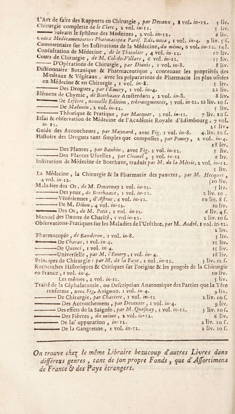 1 Art de faire des Rapports en Chirurgie , par Devaux , t vol* /»-n. * Hv. Chirurgie completce de /<? Clerc , i vol. zh-i?.. y hv. eaM“™ Suivant le fyltême des Modernes, z vol in-n. 6 liv. M-edic amen tonus Pharmacopée Parif Edi* rcov* , i vol. w-4. 9 liv. y f. Commentaire fur les Inftitutions de la Médecine, du même% S voL in-11. 14L Comuîtation de Médecine , de le Thieulier , 4 vol. in -11. 10 liv. Cours de Chirurgie , de M. Col-de-Villars , 6 vol. in-11. iy liv. irTTT* ^ Opérations de Chirurgie , p<zr Di&nis , 1 vol. zh-8. 8 liv. wuioQnaire Botanique & Pharmaceutique , contenant les propriétés des ineraujt 5c Végétaux , avec les préparations de Pharmacie les plus ufitées en Médecine & en Chirurgie , 1 vol. in-%. 5 liv® Y,., “ Des Drogues, par lEmery, 1 vol. in-4® zi liv» Elemens de Chymie , de Boerhaave Arafterdam , z vol. zVz-3. 8 liv. fc-TTT.nnu De tefevre , nouvelle Edition , très-augmentée9 y vol. in-ih 11 liv. 10 f. —— De Matouin , 1 vol. zVz-12. y liv® 'TYT7’.’- ' * heorique & Pratique , p^r Macquer , 3 vol. in-iz. 7 liv. lof. îiiai & obfervation de Médecine de l'Académie Rovale d’Edimbourg , 7 vol. m-n. ' , j ijv@ Guide des Accoucheurs , par Maynard , avec Fig, 1 vol. zY/-8. 4. liv. 10 f. fiîiîoiie des Drogues tant fimplesque compofées, par Pomey 9 % vol. zYz-q# iS liva Des Plantes , par Bauhin , avec Fig. 2 voL in-iz. y liv. “•Des Plantes Ufuelles , par Charnel , 3 vol. in-iz 6 liv. inftitution de Médecine de Boerhave, traduit par M. de la Métrie, z vol. in-11. . y liv. la Medecine , la Chirurgie 6c la Pharmacie des pauvres, par M. Hecquet 9 ^ 4 voL m-1 z. Do hy. Maladies des Os, de M. Duvernay z vol. in-iz. y ÜyT Des yeux, de Boerhaave, 1 vol. in-11. z liv. 10 » --- Vénériennes, à'Aflntc, 4 vol. in-12, 10 liv. 8 f. - • • De M. Dibon, 4 vol. in-11. 10 liv. Des Os, de M, Petit, z vol. in-12. 6 liv. 4 f. Manuel des Darnes de Charité , 1 vol in-iz. z liv. 10 f. Qblervadons-Pratiques fur les Maladies de l’Urèthre, par M. André11 vol. in-11. 2 liv. 3 liv. ïy liv. iy liv. , L _ , 18 liv. Principes de Chirurgie : par M. de la Faye , 1 vol .in-12. 3 îiv. ri f. Recherches Hiftoriques 6c Critiques fur l’origine 6c les progrès de la Chirurgie en France , 1 vol. hz-4. 10 liv. Les mêmes , 2 vol. z’»-ii. y liv. Traité de la Céphalatomie , ou Defcription Anatomique des Parties que la Tête Pharmacopée , de Bauderony 1 vol. in-%. De Char as y 1 vol. m-4. *——---De Qui mi, 1 vol. «4, •Univerfelle , p<*r M. i’Emery , 1 voî. zw- 4. % ___ « 1 * -»4T il ai o renferme , avec Fig, Avignon. 1 voî. in-4. —— De Chirurgie, p<zr Chariere , 1 vol. zrz»i2 Des Accouchemens , par Deventer ; 1 voî. in-4. — -- j i * 1 Des effets de la Saignée , par M. Quefnay, 1 vol. in-iz, « Des Fièvres , dzz meme , 2 vol. z/ï-h. - De laf uppuration s in-11. « De la Gangrenne , 1 vol. in-12. 9 liv. 2 liv. ïo f. 9 liv. 3 liv. 10 f» 6 îiv. 1 îiv. ïo f. 2 liv. ïo f. O/z trouve che£ /e Libraire beaucoup d'autres Livres dans différais genres * tant de jon propre Fonds ? d*Affortimens de France & des Pays étrangers,