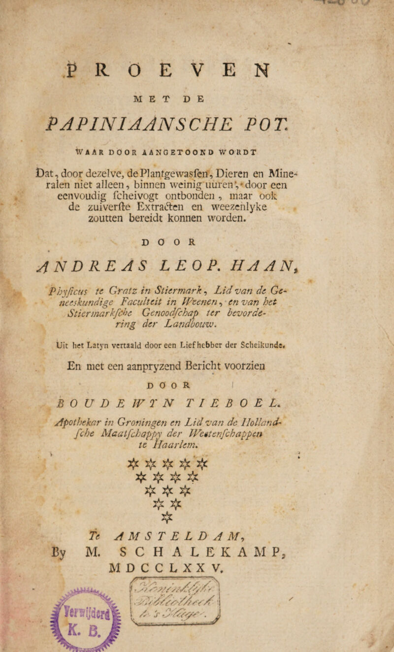 Tü»V PROEVEN MET DE PAPINIAANSCHE POT. 4- Waar door aangetoond wordt Dat, door dezelve, dePlantgewasfen, Dieren en Mine¬ ralen niet alleen, binnen weinig' uüren * door een eenvoudig fcheivogt ontbonden , maar ook de zuiverfte Extraften en weezcnlyke zoutten bereidt konnen worden. DOOR • * AND RE AS LEOP. HAAN, Pbyfecus te Gratz in Stiermark, Lid van de Ge¬ neeskundige Faculteit in IFcenen, en van het Sticrmarkfche Genoodfchap ter bevorde¬ ring der Landbouw. Uit het Latyn vertaald dooreen Liefhebber der Scheikunde. En met een aanpryzend Bericht voorzien DOOR 9- B O U D E W T N T I E B O E L. apotheker in Groningen en Lid van de Holland- fche Maatfchappy der IVcêtenfchappcn te Haarlem. . v ,, - < # 2^ # dfc # dp Hz $ dp. 2^ ❖ Te AMSTELDAM, By M. SCHALEKAMP, MDCCLXXV,