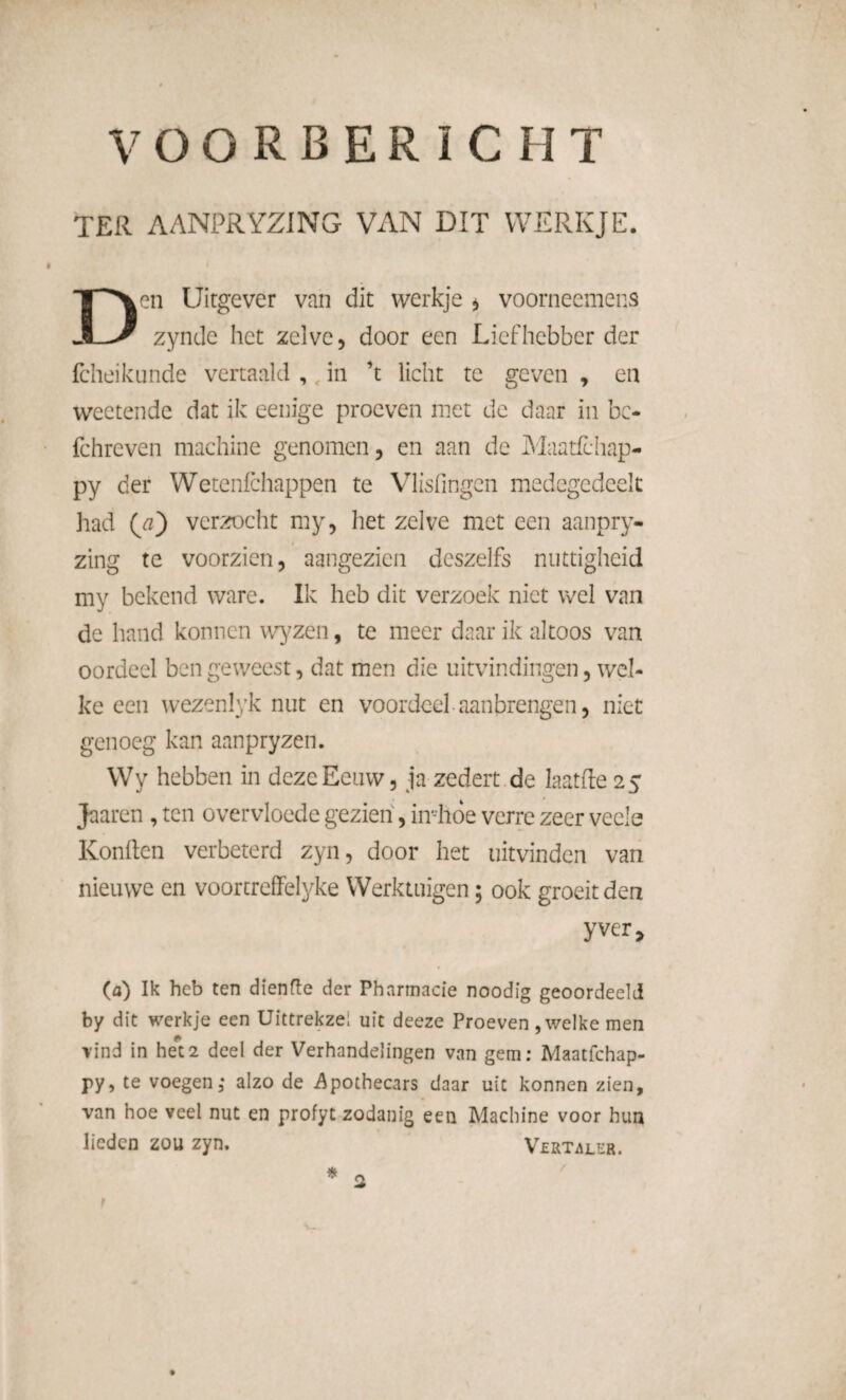 TER AANPRYZING VAN DIT WERKJE. Den Uitgever van dit werkje * voorneemens zyndc het zelve, door een Liefhebber der fcheikunde vertaald , in ’t licht te geven , en weetende dat ik eenige proeven niet de daar in bc- fchreven machine genomen, en aan de Maatfchap- py der Wetenfchappen te Vlisfingen medegedeek had (a') verzocht my, het zelve met een aanpry- zing te voorzien, aangezien deszelfs nuttigheid my bekend ware. Ik heb dit verzoek niet wel van de hand konnen wyzen, te meer daar ik altoos van oordeel ben geweest, dat men die uitvindingen, wel¬ ke een wezenlyk nut en voordeel aanbrengen, niet genoeg kan aanpryzen. Wy hebben in deze Eeuw, ja zedert de laatfte 25 Jaaren , ten overvloede gezien, in'-hde verre zeer veels Konden verbeterd zyn, door het uitvinden van nieuwe en voortrefFelyke Werktuigen; ook groeit den y ver, (a) Ik heb ten dïenfle der Pharmacie noodig geoordeeld by dit werkje een Uittrekzei uit deeze Proeven, welke men vind in het 2 deel der Verhandelingen van gem: Maatfchap- py, te voegen ,• alzo de Apothecars daar uit konnen zien, van hoe veel nut en profyt zodanig een Machine voor hun lieden zou zyn. Vertaler. t