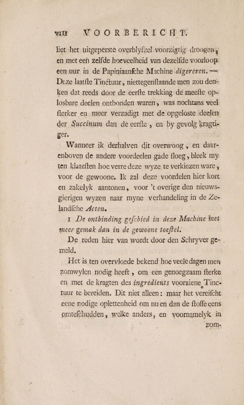 liet het uitgeperste overblyfzel voorzigtig droogen % en met een zelfde hoeveelheid van dezelfde voorloop een uur in de Papiniaanfche Machine digereren. —■. Deze laaide Tinétuur, niettegendaande men zou den¬ ken dat reeds door de eerde trekking de meefte op¬ losbare deden ontbonden waren, was nochtans veel derker en meer verzadigt met de opgeloste deden 4er 5uccinum dan de eerde 5 en by gevolg' kragti- ger. Wanneer ik derhalven dit overwoog, en daar» enboven de andere voordeelen gade doeg, bleek my ten klaarden hoe verre deze wyze te verkiezen ware 3 voor de gewoone. Ik zal deze voordelen hier kort en zakelyk aantonen „ voor ’t overige den nieuws¬ gierigen wyzen naar myne verhandeling in de Ze- landiche Acten« i De ontbinding gcfchied in deze Machine met pieer gemak dan in de gewoone toeft el. De reden hier van wordt door den .Schryver ge¬ meld. Het is ten overvloede bekend hoe veele dagen men zomwylen nodig heeft, om een genoegzaam derke en met de kragten des ingredients voorziene^Tinc- tuur te bereiden. Dit niet alleen: maar het vereifcht eene nodige oplettenheid om nu en dan de doffe eens pjiitefcliudden, welke anders ? en voornamelyk in zon> * > X *