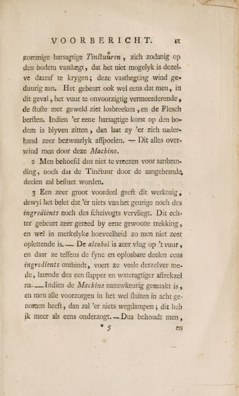 zommige harsagtige Tinttuuren , zich zodanig op den bodem vasdicgt, dat het niet mogelyk is dezel¬ ve daaraf te krygen; deze vasthegting wind ge- duurig aan. Het gebeurt ook wel eens dat men, in dit geval, het vuur te onvoorzigtig vermeerderende, de ftofre met geweld ziet losbreeken , en de Flesch berften. Indien ’er eene harsagtige korst op den bo¬ dem is blyven zitten , dan laat zy ’er zich nader¬ hand zeer bezwaarlyk aflpoelen. — Dit alles over¬ wind men door deze Machine. 2 Men behoefd dus niet te vreezen voor aanbran- ding, noch dat de Tinctuur door de aangebrande; deden zal befmet worden. 3 Een zeer groot voordeel geeft dit werktuig, dewyl het belet dat ’er niets van het geurige noch des ingredients noch des fcheivogts vervliegt. Dit ech¬ ter gebeurt zeer gereed by eene gewoorie trekking, en wel in merkelyke hoeveelheid zo men niet zeer oplettende is. — De alcohol is zeer vlug op ’t vuur, en daar ze teffens de fyne en oplosbare deelen eens ingredients ontbindt, voert ze veele derzelver me¬ de , latende dus een llapper en wateragtiger aftrekzel na-Indien de Machine naauwkeurig gemaakt is, en men alle voorzorgen in het wel fluiten in acht ge¬ nomen heeft, dan zal ’er niets wegdampen; dit heb ik meer als eens onderzogt.— Dus behoudt men,